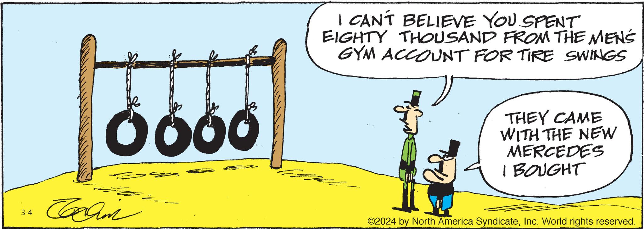 Humour OCR: 3-4 Ö660 Cachin I CAN'T BELIEVE YOU SPENT EIGHTY THOUSAND FROM THE MENS GYM ACCOUNT FOR TIRE SWINGS THEY CAME WITH THE NEW MERCEDES I BOUGHT ©2024 by North America SyndicateInc. World rights reserved. 3-4 Ö660 Cachin I CAN'T BELIEVE YOU SPENT EIGHTY THOUSAND FROM THE MENS GYM ACCOUNT FOR TIRE SWINGS THEY CAME WITH THE NEW MERCEDES I BOUGHT © 2024 by North America SyndicateInc. World rights reserved .