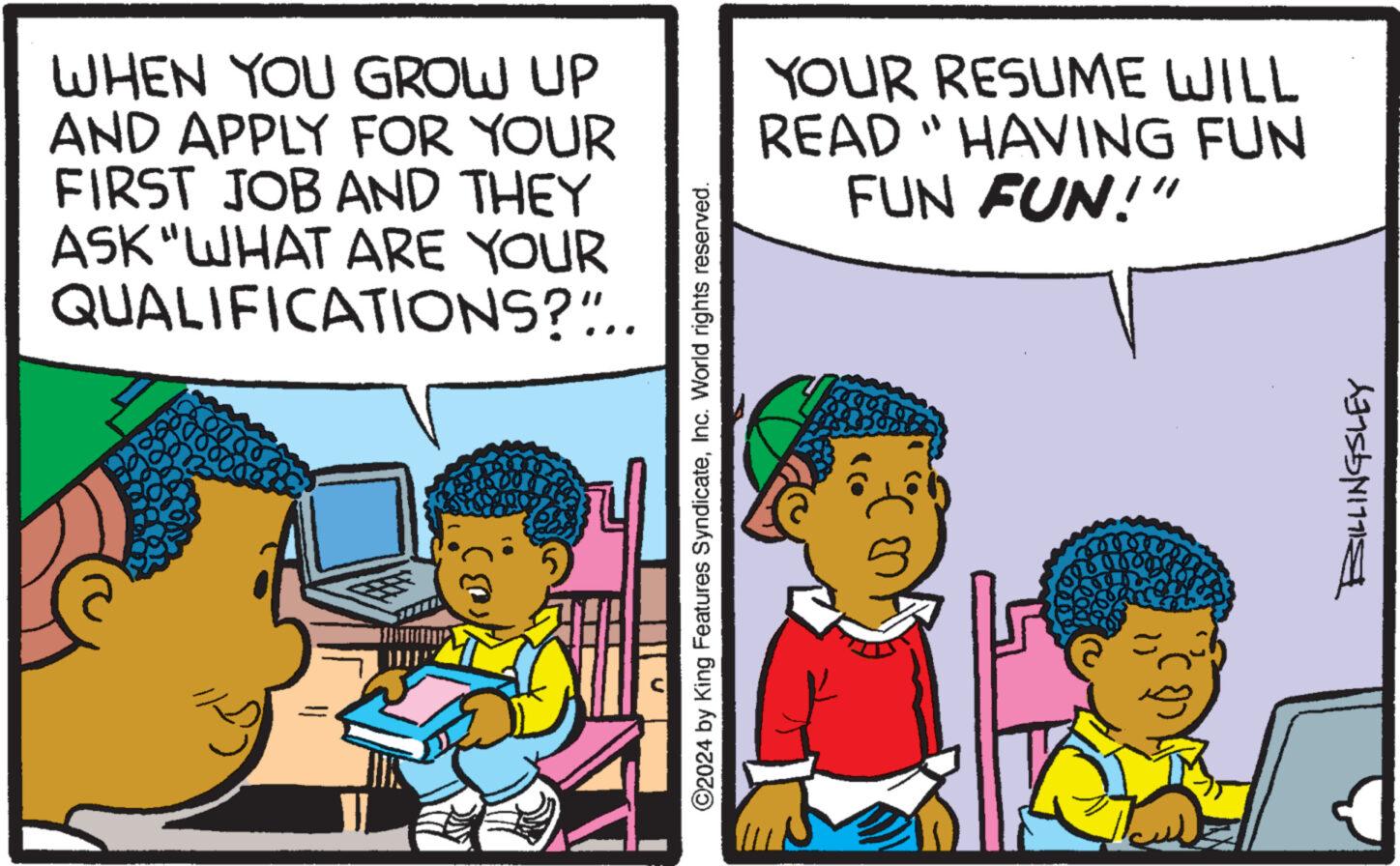 Humour OCR: WHEN YOU GROW UP AND APPLY FOR YOUR FIRST JOB AND THEY ASK "WHAT ARE YOUR QUALIFICATIONS?".. 11 ©2024 by King Features SyndicateInc. World rights reserved. YOUR RESUME WILL READ "HAVING FUN FUN FUN!" on 500 BILLINGSLEY WHEN YOU GROW UP AND APPLY FOR YOUR FIRST JOB AND THEY ASK " WHAT ARE YOUR QUALIFICATIONS ? " .. 11 © 2024 by King Features SyndicateInc. World rights reserved . YOUR RESUME WILL READ " HAVING FUN FUN FUN ! " on 500 BILLINGSLEY