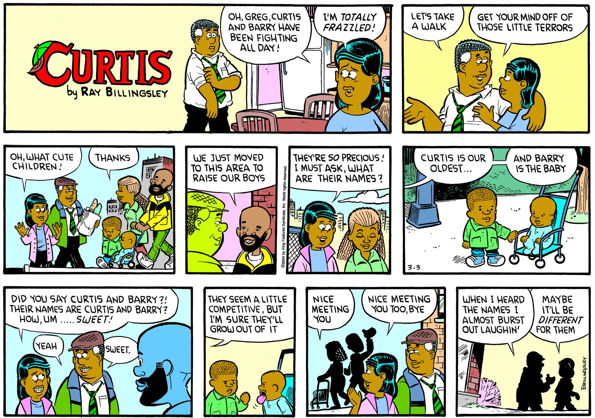 Font OCR: CURTIS by RAY BILLINGSLEY OHWHAT CUTE THANKS CHILDREN! DID YOU SAY CURTIS AND BARRY?! THEIR NAMES ARE CURTIS AND BARRY? HOWUM ..... SWEET! YEAH SWEET. OHCURTIS AND BARRY HAVE BEEN FIGHTING ALL DAY! WE JUST MOVED TO THIS AREA TO RAISE OUR BOYS ©2024 by King Features SyndicateInc. World rights reserved. THEY SEEM A LITTLE COMPETITIVEBUT I'M SURE THEY'LL GROW OUT OF IT I'M TOTALLY FRAZZLED! THEY'RE SO PRECIOUS! I MUST ASKWHAT ARE THEIR NAMES ? R: NICE MEETING YOU LET'S TAKE A WALK CURTIS IS OUR OLDEST... 3-3 GET YOUR MIND OFF OF THOSE LITTLE TERRORS NICE MEETING YOU TOOBYE AND BARRY IS THE BABY WHEN I HEARD THE NAMES I ALMOST BURST OUT LAUGHIN' MIN MAYBE IT'LL BE DIFFERENT FOR THEM BILLINGSLEY CURTIS by RAY BILLINGSLEY OHWHAT CUTE THANKS CHILDREN ! DID YOU SAY CURTIS AND BARRY ?! THEIR NAMES ARE CURTIS AND BARRY ? HOWUM ..... SWEET ! YEAH SWEET . OHCURTIS AND BARRY HAVE BEEN FIGHTING ALL DAY ! WE JUST MOVED TO THIS AREA TO RAISE OUR BOYS © 2024 by King Features SyndicateInc. World rights reserved . THEY SEEM A LITTLE COMPETITIVEBUT I'M SURE THEY'LL GROW OUT OF IT I'M TOTALLY FRAZZLED ! THEY'RE SO PRECIOUS ! I MUST ASKWHAT ARE THEIR NAMES ? R : NICE MEETING YOU LET'S TAKE A WALK CURTIS IS OUR OLDEST ... 3-3 GET YOUR MIND OFF OF THOSE LITTLE TERRORS NICE MEETING YOU TOOBYE AND BARRY IS THE BABY WHEN I HEARD THE NAMES I ALMOST BURST OUT LAUGHIN ' MIN MAYBE IT'LL BE DIFFERENT FOR THEM BILLINGSLEY