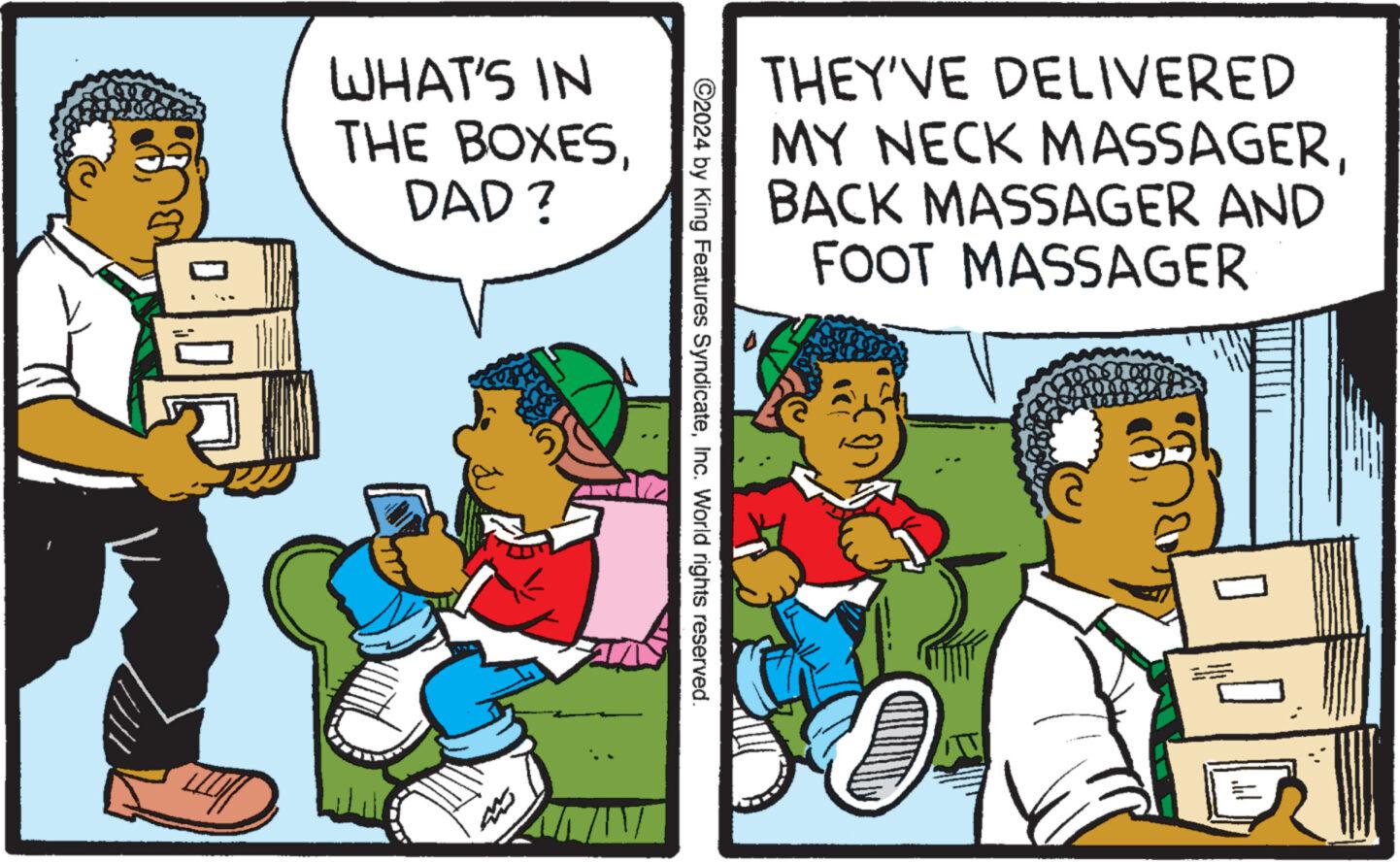 Fictional character OCR: 0: [LI WHAT'S IN THE BOXESDAD? ?2024 by King Features SyndicateInc. World rights reserved. THEY'VE DELIVERED MY NECK MASSAGERBACK MASSAGER AND FOOT MASSAGER ???? 0 0 : [ LI WHAT'S IN THE BOXESDAD ? ?2024 by King Features SyndicateInc. World rights reserved . THEY'VE DELIVERED MY NECK MASSAGERBACK MASSAGER AND FOOT MASSAGER ???? 0