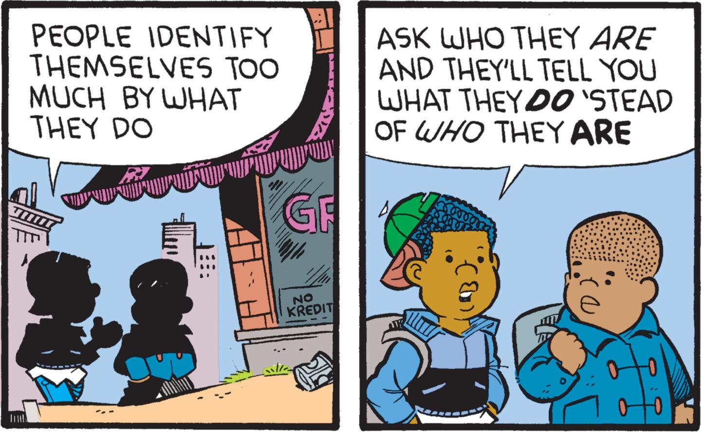 Comic book OCR: PEOPLE IDENTIFY THEMSELVES TOO MUCH BY WHAT THEY DO 1 GF 1 NO KREDIT ASK WHO THEY ARE AND THEY'LL TELL YOU WHAT THEY DO `STEAD OF WHO THEY ARE PEOPLE IDENTIFY THEMSELVES TOO MUCH BY WHAT THEY DO 1 GF 1 NO KREDIT ASK WHO THEY ARE AND THEY'LL TELL YOU WHAT THEY DO ` STEAD OF WHO THEY ARE
