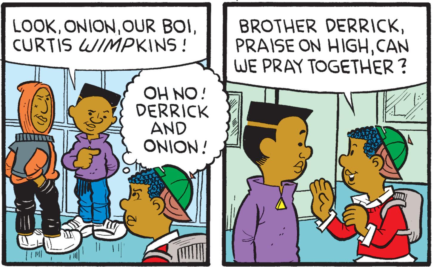 Font OCR: LOOKCURTIS WIMPKINS! OH NO! DERRICK AND ONION! BROTHER DERRICKCAN WE PRAY TOGETHER ? LOOKOUR BOICURTIS WIMPKINS ! OH NO ! DERRICK AND ONION ! BROTHER DERRICKPRAISE ON HIGHCAN WE PRAY TOGETHER ?