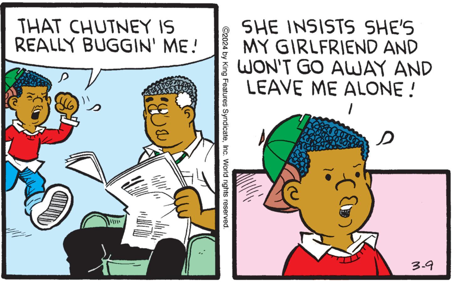 Line OCR: THAT CHUTNEY IS REALLY BUGGIN' ME! ?? ?2024 by King Features SyndicateInc. World rights reserved. SHE INSISTS SHE'S MY GIRLFRIEND AND WON'T GO AWAY AND LEAVE ME ALONE! 1 3-9 THAT CHUTNEY IS REALLY BUGGIN ' ME ! ?? ?2024 by King Features SyndicateInc. World rights reserved . SHE INSISTS SHE'S MY GIRLFRIEND AND WON'T GO AWAY AND LEAVE ME ALONE ! 1 3-9