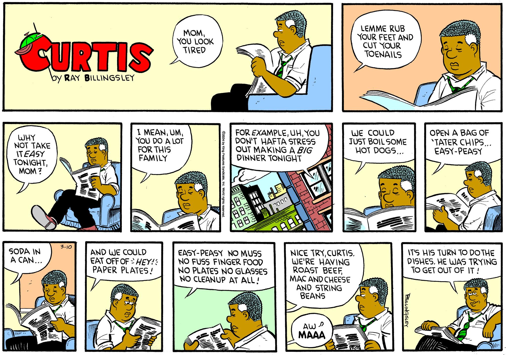 Comic book OCR: CURTIS by RAY BILLINGSLEY WHY NOT TAKE IT EASY TONIGHTMOM? SODA IN A CAN... }}}}}'.. 3-10 MOMYOU LOOK TIRED I MEANYOU DO A LOT FOR THIS FAMILY AND WE COULD EAT OFF OF HEY! PAPER PLATES! ©2024 by King Features SyndicateInc. World rights reserved. FOR EXAMPLEYOU DON'T HAFTA STRESS OUT MAKING A BIG DINNER TONIGHT GURORE AFAT PARF 188: 2000 VE EASY-PEASY NO MUSS NO FUSS FINGER FOOD NO PLATES NO GLASSES NO CLEANUP AT ALL! 44 45 4 AAA NICE TRYCURTIS. WE'RE HAVING ROAST BEEFMAC AND CHEESE AND STRING BEANS Aws MAAA LEMME RUB YOUR FEET AND CUT YOUR TOENAILS WE COULD JUST BOIL SOME HOT DOGS... OPEN A BAG OF TATER CHIPS... EASY-PEASY BILLINGSLEY Connell IT'S HIS TURN TO DO THE DISHES. HE WAS TRYING TO GET OUT OF IT! CURTIS by RAY BILLINGSLEY WHY NOT TAKE IT EASY TONIGHTMOM ? SODA IN A CAN ... } } } } } ' .. 3-10 MOMYOU LOOK TIRED I MEANYOU DO A LOT FOR THIS FAMILY AND WE COULD EAT OFF OF HEY ! PAPER PLATES ! © 2024 by King Features SyndicateInc. World rights reserved . FOR EXAMPLEYOU DON'T HAFTA STRESS OUT MAKING A BIG DINNER TONIGHT GURORE AFAT PARF 188 : 2000 VE EASY - PEASY NO MUSS NO FUSS FINGER FOOD NO PLATES NO GLASSES NO CLEANUP AT ALL ! 44 45 4 AAA NICE TRYCURTIS . WE'RE HAVING ROAST BEEFMAC AND CHEESE AND STRING BEANS Aws MAAA LEMME RUB YOUR FEET AND CUT YOUR TOENAILS WE COULD JUST BOIL SOME HOT DOGS ... OPEN A BAG OF TATER CHIPS ... EASY - PEASY BILLINGSLEY Connell IT'S HIS TURN TO DO THE DISHES . HE WAS TRYING TO GET OUT OF IT !