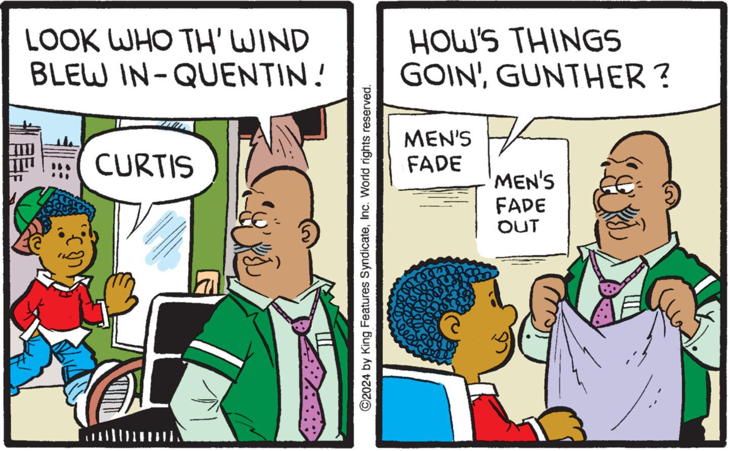 Humour OCR: LOOK WHO TH' WIND BLEW IN-QUENTIN! CURTIS ?2024 by King Features SyndicateInc. World rights reserved. HOW'S THINGS GOIN'GUNTHER? MEN'S FADE MEN'S FADE OUT A LOOK WHO TH ' WIND BLEW IN - QUENTIN ! CURTIS ?2024 by King Features SyndicateInc. World rights reserved . HOW'S THINGS GOIN 'GUNTHER ? MEN'S FADE MEN'S FADE OUT A