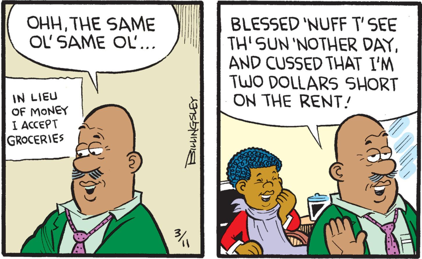 Interaction OCR: OHHTHE SAME OL' SAME OL... IN LIEU OF MONEY I ACCEPT GROCERIES BILLINGSLEY 3/ BLESSED 'NUFF T' SEE TH'SUN 'NOTHER DAYAND CUSSED THAT I'M TWO DOLLARS SHORT ON THE RENT! P it OHHTHE SAME OL ' SAME OL ... IN LIEU OF MONEY I ACCEPT GROCERIES BILLINGSLEY 3 / BLESSED ' NUFF T ' SEE TH'SUN ' NOTHER DAYAND CUSSED THAT I'M TWO DOLLARS SHORT ON THE RENT ! P it