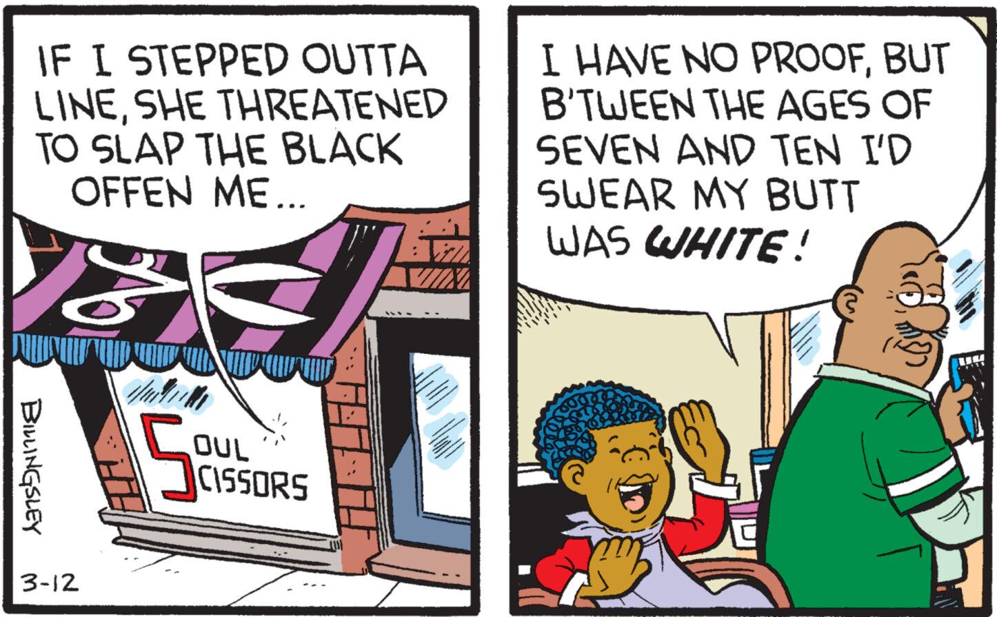 Pleased OCR: IF I STEPPED OUTTA LINESHE THREATENED TO SLAP THE BLACK OFFEN ME... ... I HAVE NO PROOFBUT B'TWEEN THE AGES OF SEVEN AND TEN I'D SWEAR MY BUTT WAS WHITE! BILLINGSLEY 3-12 S OUL CISSORS IF I STEPPED OUTTA LINESHE THREATENED TO SLAP THE BLACK OFFEN ME ... ... I HAVE NO PROOFBUT B'TWEEN THE AGES OF SEVEN AND TEN I'D SWEAR MY BUTT WAS WHITE ! BILLINGSLEY 3-12 S OUL CISSORS
