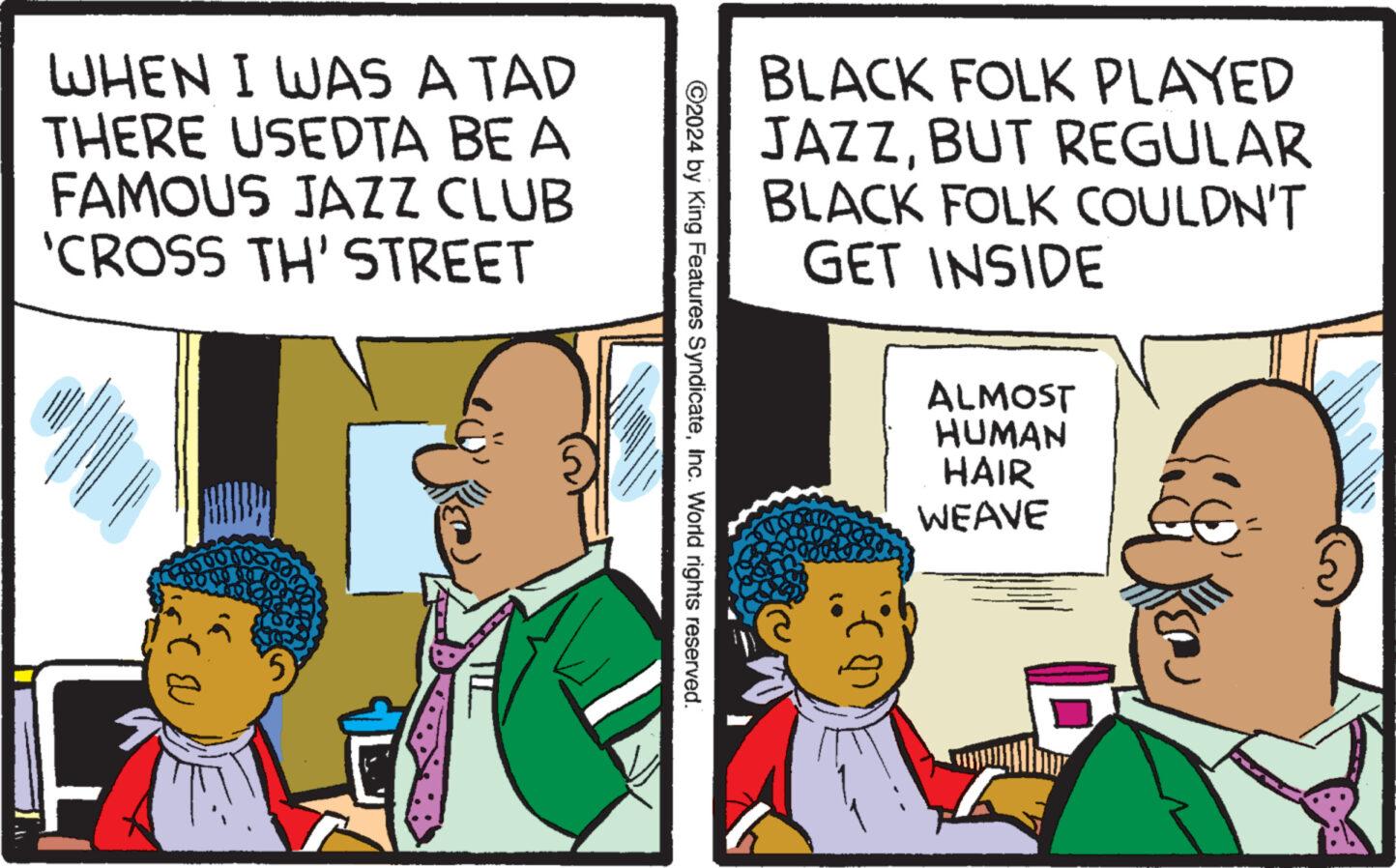 Art OCR: WHEN I WAS A TAD THERE USEDTA BE A FAMOUS JAZZ CLUB 'CROSS TH' STREET 5 ?2024 by King Features SyndicateInc. World rights reserved. BLACK FOLK PLAYED JAZZBUT REGULAR BLACK FOLK COULDN'T GET INSIDE ALMOST HUMAN HAIR WEAVE WHEN I WAS A TAD THERE USEDTA BE A FAMOUS JAZZ CLUB ' CROSS TH ' STREET 5 ?2024 by King Features SyndicateInc. World rights reserved . BLACK FOLK PLAYED JAZZBUT REGULAR BLACK FOLK COULDN'T GET INSIDE ALMOST HUMAN HAIR WEAVE