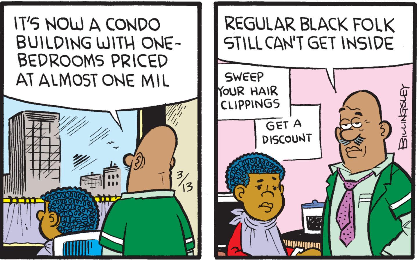 Font OCR: IT'S NOW A CONDO BUILDING WITH ONE- BEDROOMS PRICED AT ALMOST ONE MIL 13 REGULAR BLACK FOLK STILL CAN'T GET INSIDE SWEEP YOUR HAIR CLIPPINGS GET A DISCOUNT ? BILLINGSLEY IT'S NOW A CONDO BUILDING WITH ONE BEDROOMS PRICED AT ALMOST ONE MIL 13 REGULAR BLACK FOLK STILL CAN'T GET INSIDE SWEEP YOUR HAIR CLIPPINGS GET A DISCOUNT ? BILLINGSLEY