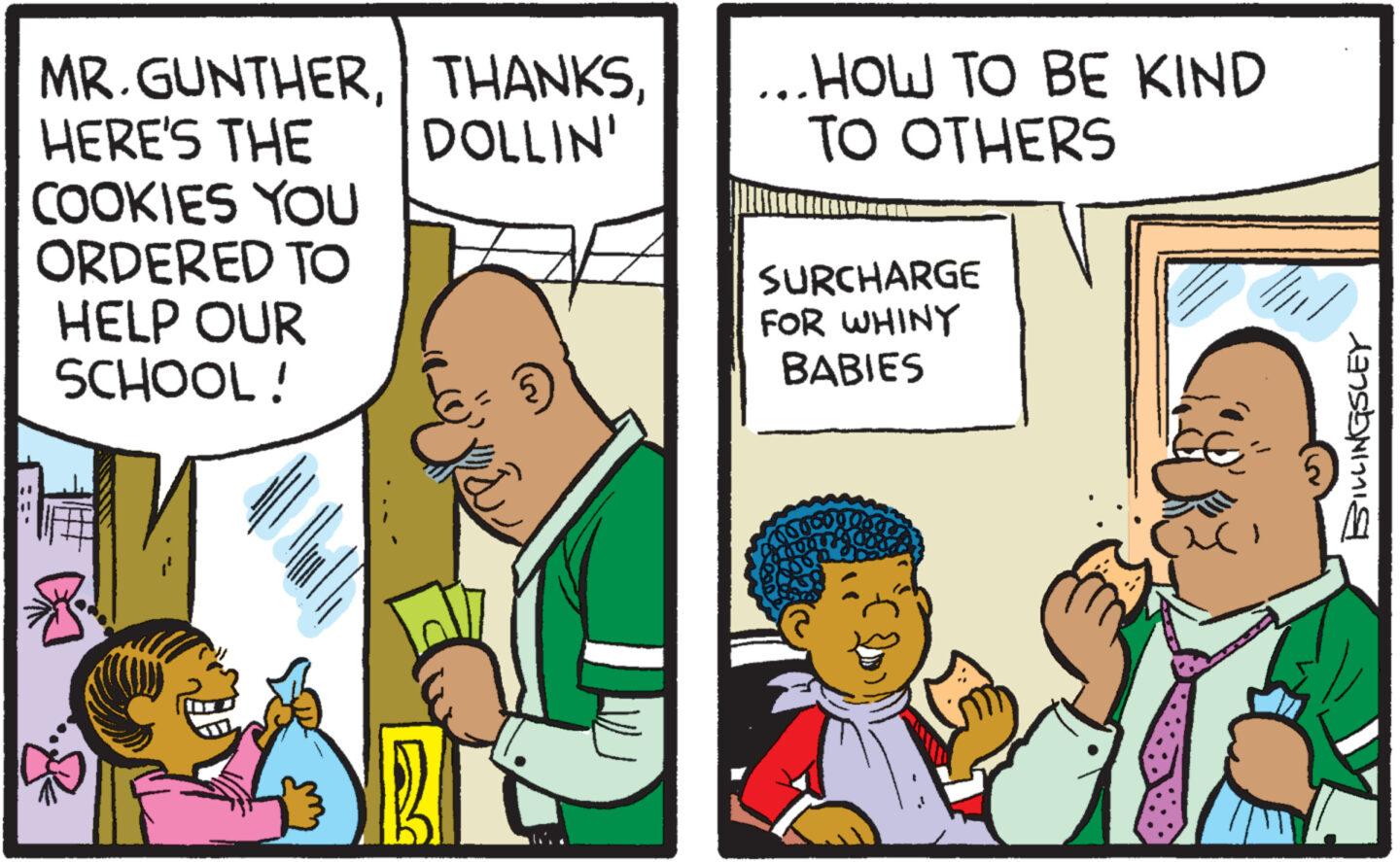 Comic book OCR: MR.GUNTHERDOLLIN' HERE'S THE COOKIES YOU ORDERED TO HELP OUR SCHOOL! ...HOW TO BE KIND TO OTHERS SURCHARGE FOR WHINY BABIES 0000000 BNLINGSLEY MR.GUNTHERDOLLIN ' HERE'S THE COOKIES YOU ORDERED TO HELP OUR SCHOOL ! ... HOW TO BE KIND TO OTHERS SURCHARGE FOR WHINY BABIES 0000000 BNLINGSLEY