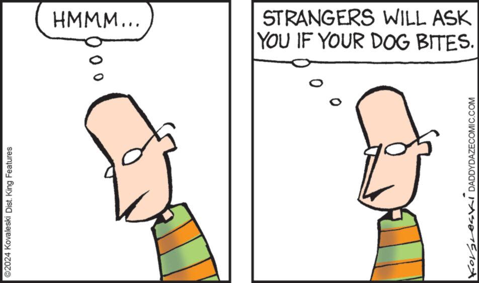 Organism OCR: ?2024 Kovaleski Dist. King Features HMMM... 0 STRANGERS WILL ASK YOU IF YOUR DOG BITES. ? KORSLOSI DADDYDAZECOMIC.COM ?2024 Kovaleski Dist . King Features HMMM ... 0 STRANGERS WILL ASK YOU IF YOUR DOG BITES . ? KORSLOSI DADDYDAZECOMIC.COM