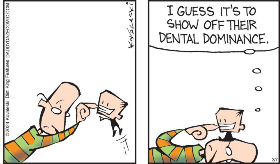 Rectangle OCR: ?2024 Kovaleski Dist. King Features DADDYDAZECOMIC.COM Koráleski I GUESS IT'S TO SHOW OFF THEIR DENTAL DOMINANCE. ? ?? 3/7 ?2024 Kovaleski Dist . King Features DADDYDAZECOMIC.COM Koráleski I GUESS IT'S TO SHOW OFF THEIR DENTAL DOMINANCE . ? ?? 3/7