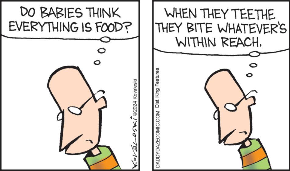Organism OCR: DO BABIES THINK EVERYTHING IS FOOD? O Koráleski ©2024 Kovaleski WHEN THEY TEETHE THEY BITE WHATEVER'S WITHIN REACH. DADDYDAZECOMIC.COM Dist. King Features 0 DO BABIES THINK EVERYTHING IS FOOD ? O Koráleski © 2024 Kovaleski WHEN THEY TEETHE THEY BITE WHATEVER'S WITHIN REACH . DADDYDAZECOMIC.COM Dist . King Features 0