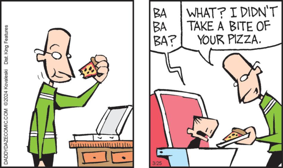 People OCR: DADDYDAZECOMIC.COM 2024 Kovaleski Dist. King Features • - 3/25 BA BA BA? WHAT? I DIDN'T TAKE A BITE OF YOUR PIZZA. DADDYDAZECOMIC.COM 2024 Kovaleski Dist . King Features • - 3/25 BA BA BA ? WHAT ? I DIDN'T TAKE A BITE OF YOUR PIZZA .