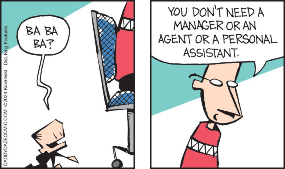 Art OCR: DADDYDAZECOMIC.COM 2024 Kovaleski Dist. King Features BA BA BA? YOU DON'T NEED A MANAGER OR AN AGENT OR A PERSONAL ASSISTANT. DADDYDAZECOMIC.COM 2024 Kovaleski Dist . King Features BA BA BA ? YOU DON'T NEED A MANAGER OR AN AGENT OR A PERSONAL ASSISTANT .
