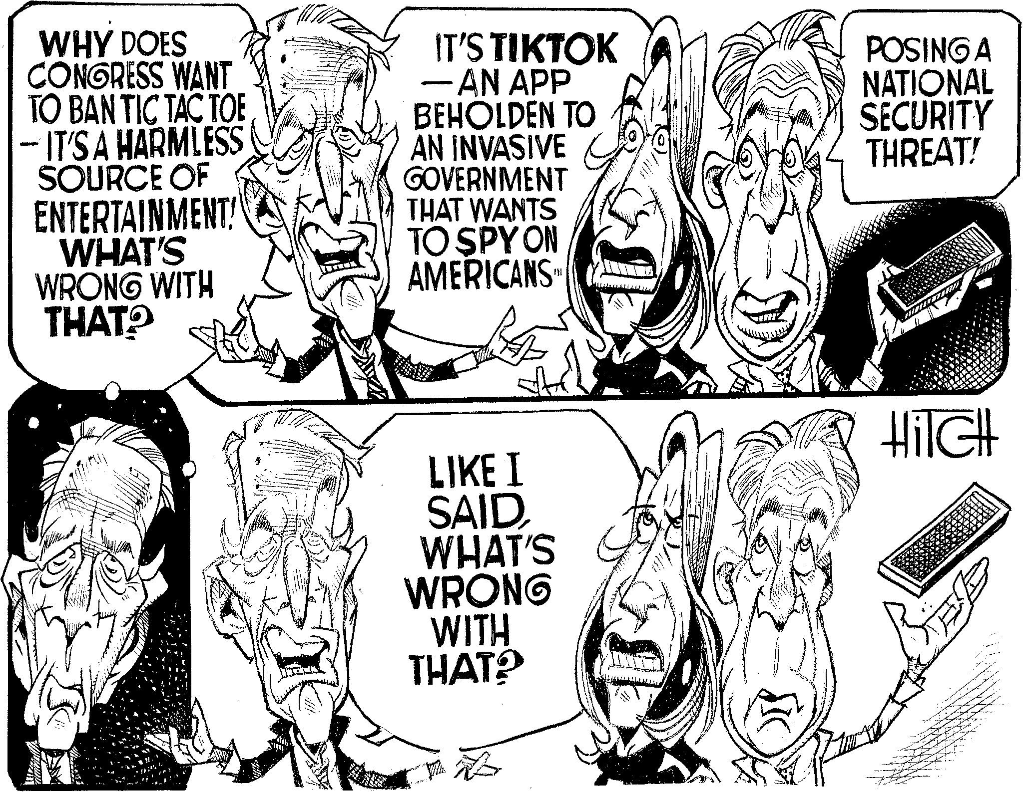 Font OCR: WHY DOES CONGRESS WANT TO BAN TIC TAC TOE - IT'S A HARMLESS SOURCE OF ENTERTAINMENT! WHAT'S WRONG WITH THAT? IT'S TIKTOK -AN APP BEHOLDEN TO AN INVASIVE GOVERNMENT THAT WANTS TO SPY ON AMERICANS.M LIKE I SAIDWHAT'S WRONG WITH THAT? POSING A NATIONAL SECURITY THREAT! HiTCH WHY DOES CONGRESS WANT TO BAN TIC TAC TOE - IT'S A HARMLESS SOURCE OF ENTERTAINMENT ! WHAT'S WRONG WITH THAT ? IT'S TIKTOK -AN APP BEHOLDEN TO AN INVASIVE GOVERNMENT THAT WANTS TO SPY ON AMERICANS.M LIKE I SAIDWHAT'S WRONG WITH THAT ? POSING A NATIONAL SECURITY THREAT ! HiTCH