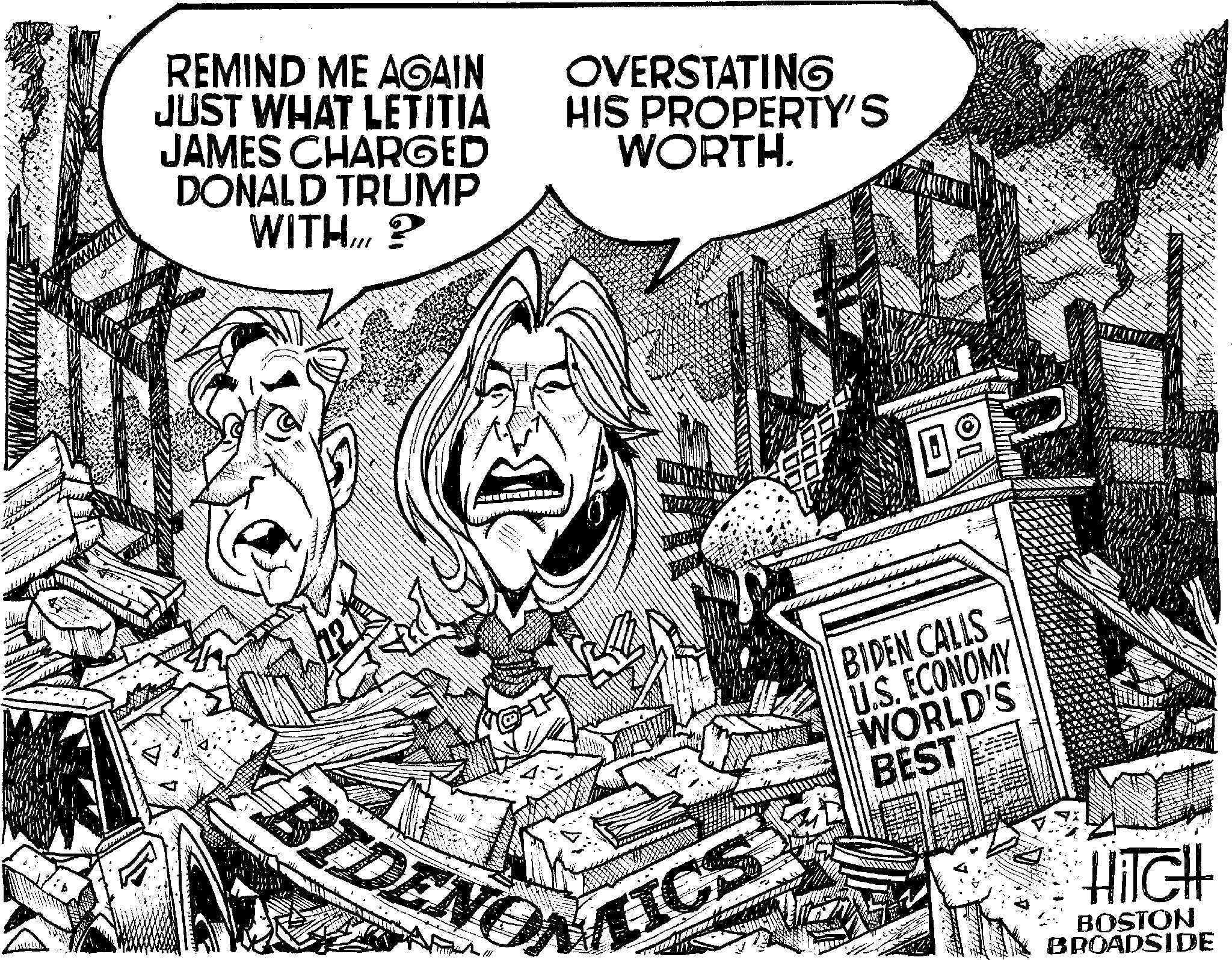 Line art OCR: REMIND ME AGAIN JUST WHAT LETITIA JAMES CHARGED DONALD TRUMP WITH...? OVERSTATING HIS PROPERTY'S WORTH. TICS BIDEN CALLS U.S. ECONOMY WORLD'S BEST HITCH BOSTON BROADSIDE BIDENON REMIND ME AGAIN JUST WHAT LETITIA JAMES CHARGED DONALD TRUMP WITH ... ? OVERSTATING HIS PROPERTY'S WORTH . TICS BIDEN CALLS U.S. ECONOMY WORLD'S BEST HITCH BOSTON BROADSIDE BIDENON