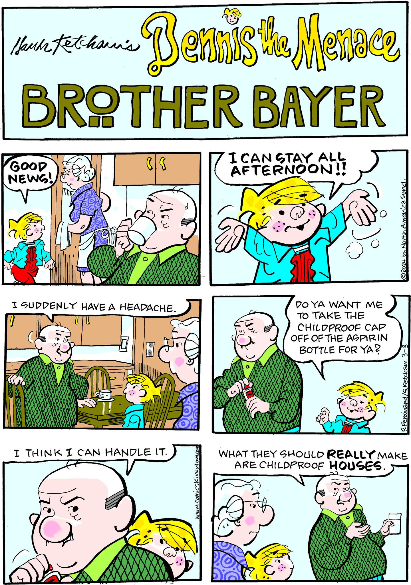 Human OCR: Hami Fetchami's - Bennis te Menoce BAYER BROTHER GOOD NEWS! (S I SUDDENLY HAVE A HEADACHE. V DT I THINK I CAN HANDLE IT. www.com I CAN STAY ALL AFTERNOON!! DO YA WANT ME TO TAKE THE CHILDPROOF CAP OFF OF THE ASPIRIN BOTTLE FOR YA? ?2024 by North America Synd. R. Ferdinand/S. Ketcham 3-3 WHAT THEY SHOULD REALLY MAKE ARE CHILDPROOF HOUSES. Hami Fetchami's - Bennis te Menoce BAYER BROTHER GOOD NEWS ! ( S I SUDDENLY HAVE A HEADACHE . V DT I THINK I CAN HANDLE IT . www.com I CAN STAY ALL AFTERNOON !! DO YA WANT ME TO TAKE THE CHILDPROOF CAP OFF OF THE ASPIRIN BOTTLE FOR YA ? ?2024 by North America Synd . R. Ferdinand / S . Ketcham 3-3 WHAT THEY SHOULD REALLY MAKE ARE CHILDPROOF HOUSES .