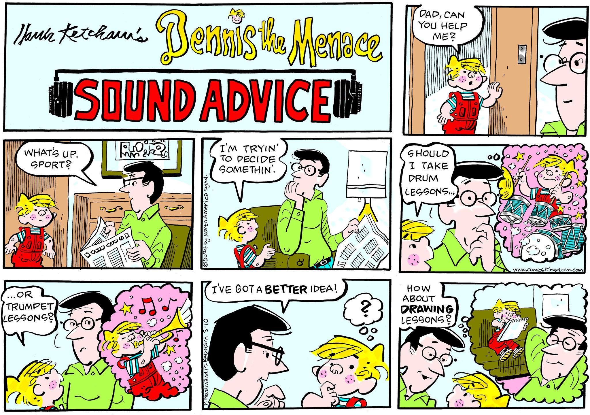 Mammal OCR: Hank Ketchann's WHAT'S UP. SPORT? ...OR TRUMPET LESSONS? SOUND ADVICE Bennis the Menace Fon MM 22 DADAS?2024 by North America Synd. P. Ferdinand/S. Ketcham 3-10 I'M TRYIN' TO DECIDE SOMETHIN I'VE GOT A BETTER IDEA! 335 DADCAN YOU HELP ME? SHOULD I TAKE DRUM LESSONS... HOW ABOUT DRAWING LESSONS? www.comics kingdom.com Hank Ketchann's WHAT'S UP . SPORT ? ... OR TRUMPET LESSONS ? SOUND ADVICE Bennis the Menace Fon MM 22 DADAS?2024 by North America Synd . P. Ferdinand / S . Ketcham 3-10 I'M TRYIN ' TO DECIDE SOMETHIN I'VE GOT A BETTER IDEA ! 335 DADCAN YOU HELP ME ? SHOULD I TAKE DRUM LESSONS ... HOW ABOUT DRAWING LESSONS ? www.comics kingdom.com