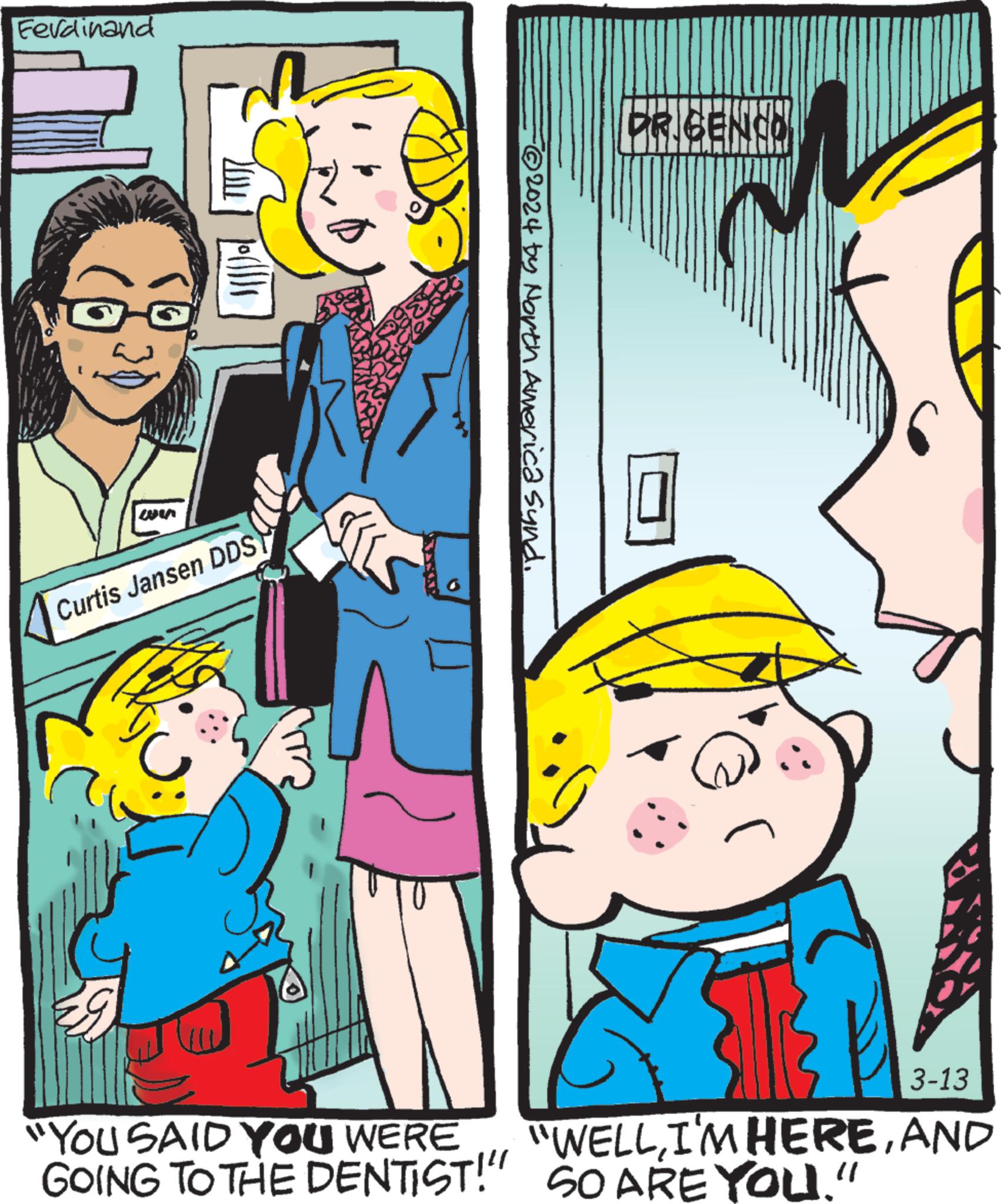 Comic book OCR: Ferdinand ws ? ?{{{) Curtis Jansen DDS -?2024 by North America synd. DR GENCO 0 29 ET 3-13 "YOU SAID YOU WERE "WELLAND GOING TO THE DENTIST!" SO ARE YOU." Ferdinand ws ? ? { { { ) Curtis Jansen DDS -?2024 by North America synd . DR GENCO 0 29 ET 3-13 " YOU SAID YOU WERE " WELLI'M HEREAND GOING TO THE DENTIST ! " SO ARE YOU . "
