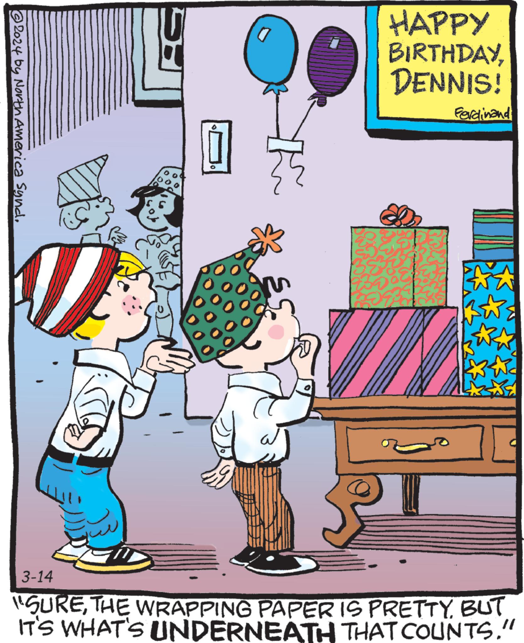 Drawer OCR: ?2024 by North America Syndi D a HAPPY BIRTHDAYDENNIS! D Ferdinand 3-14 "SUREBUT IT'S WHAT'S UNDERNEATH THAT COUNTS." ?2024 by North America Syndi D a HAPPY BIRTHDAYDENNIS ! D Ferdinand 3-14 " SURETHE WRAPPING PAPER IS PRETTYBUT IT'S WHAT'S UNDERNEATH THAT COUNTS . "