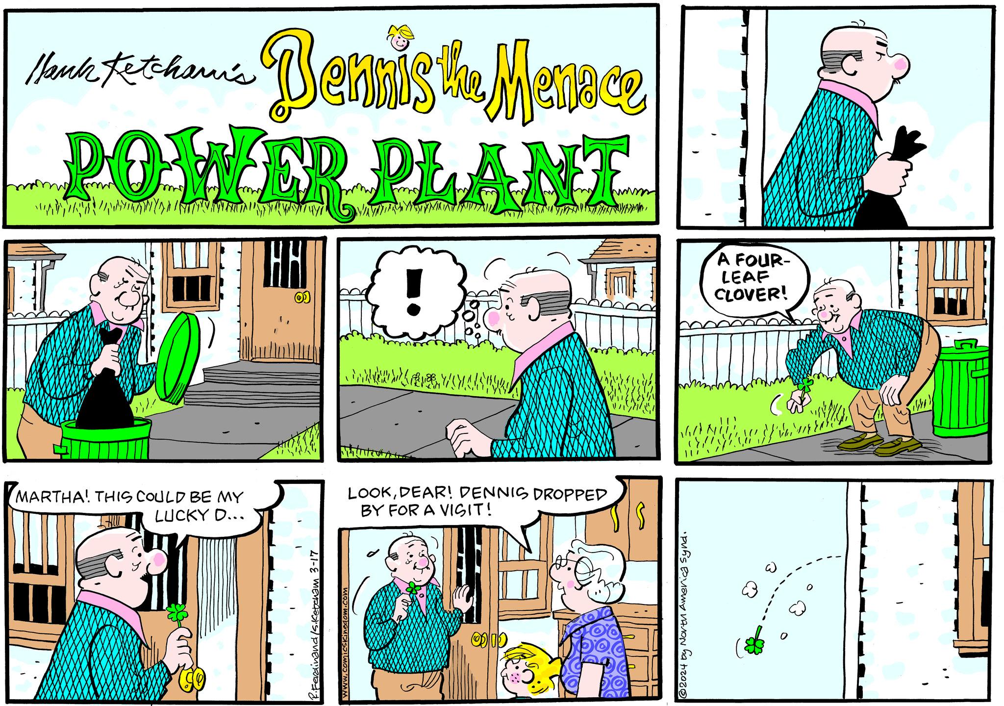 Parallel OCR: Hank Ketchami's Bennis the Menace POWER PLANT MARTHA! THIS COULD BE MY LUCKY D... arr JAHT 0) cham 3-17 LVMA Milutet. S?L MO?'MMM LOOKDEAR! DENNIS DROPPED BY FOR A VISIT! 0 0 D ym. 1608. ?2024 by North America Synd. A FOUR- LEAF CLOVER! 3 ( ?? ?????? 1440) Hank Ketchami's Bennis the Menace POWER PLANT MARTHA ! THIS COULD BE MY LUCKY D ... arr JAHT 0 ) cham 3-17 LVMA Milutet . S?L MO?'MMM LOOKDEAR ! DENNIS DROPPED BY FOR A VISIT ! 0 0 D ym . 1608 . ?2024 by North America Synd . A FOUR LEAF CLOVER ! 3 ( ?? ?????? 1440 )