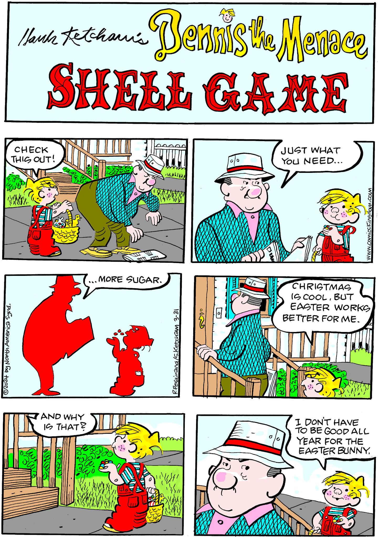 Art OCR: Hank Fetchawi's Bennis the Menace SHELL GAME CHECK THIS OUT! ?2024 by North America SyndAND WHY IS THAT? lourse MORE SUGAR. hab R.Ferdinand/S.Ketcham 3-31 0 JUST WHAT YOU NEED... 00 www.comicskingdom.com CHRISTMAS IS COOLBUT EASTER WORKS BETTER FOR ME. I DON'T HAVE TO BE GOOD ALL YEAR FOR THE EASTER BUNNYHank Fetchawi's Bennis the Menace SHELL GAME CHECK THIS OUT ! ?2024 by North America SyndAND WHY IS THAT ? lourse MORE SUGAR . hab R.Ferdinand / S.Ketcham 3-31 0 JUST WHAT YOU NEED ... 00 www.comicskingdom.com CHRISTMAS IS COOLBUT EASTER WORKS BETTER FOR ME . I DON'T HAVE TO BE GOOD ALL YEAR FOR THE EASTER BUNNY