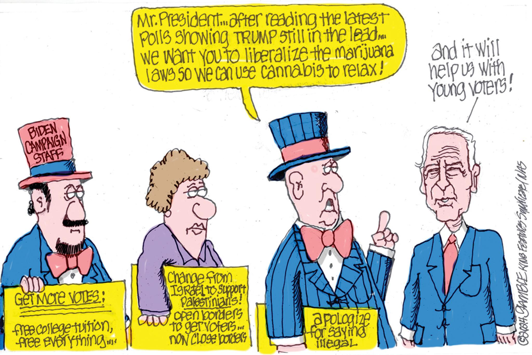 Humour OCR: BIDEN CAMPAIGN STAFF Mr. President after reading the latest Polls Showing TRUMP Still in the lead we want you to liberalize the marijuana laws so we can use cannabis to relax! and it will help us with Young voters! Get More VOTES: free college tuitionfree everything Change from ISRdelto Support Palestinian's! aw open borders to get voters... NON CLOSE borders apologize for saying illegál © 2024 GAMBLE KING Features Suplicate/ WAS BIDEN CAMPAIGN STAFF Mr. President after reading the latest Polls Showing TRUMP Still in the lead we want you to liberalize the marijuana laws so we can use cannabis to relax ! and it will help us with Young voters ! Get More VOTES : free college tuitionfree everything Change from ISRdelto Support Palestinian's ! aw open borders to get voters ... NON CLOSE borders apologize for saying illegál © 2024 GAMBLE KING Features Suplicate / WAS