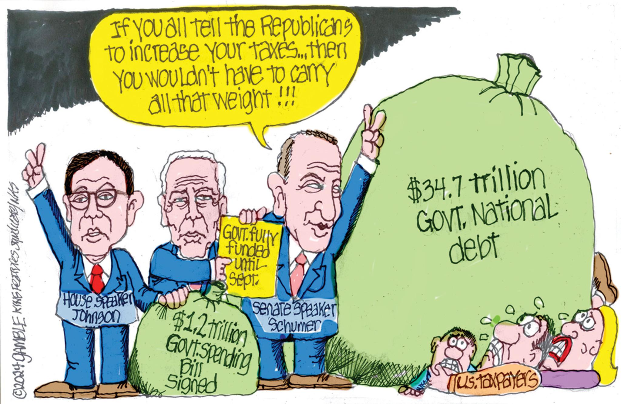 Font OCR: ©2024 GAMBLE KING FEIRINES SUNdicate/NAS House Speaker Johnson If you all tell the Republicans to increase your taxes... then You wouldn't have to carry all that weight!!! GOVT.FULLY funded Until Sept $1.2 million Govt Spending Bill Signed Senate Speaker Schumer $34.7 trillion GOVT. National debt Ius taxpayers © 2024 GAMBLE KING FEIRINES SUNdicate / NAS House Speaker Johnson If you all tell the Republicans to increase your taxes ... then You wouldn't have to carry all that weight !!! GOVT.FULLY funded Until Sept $ 1.2 million Govt Spending Bill Signed Senate Speaker Schumer $ 34.7 trillion GOVT . National debt Ius taxpayers
