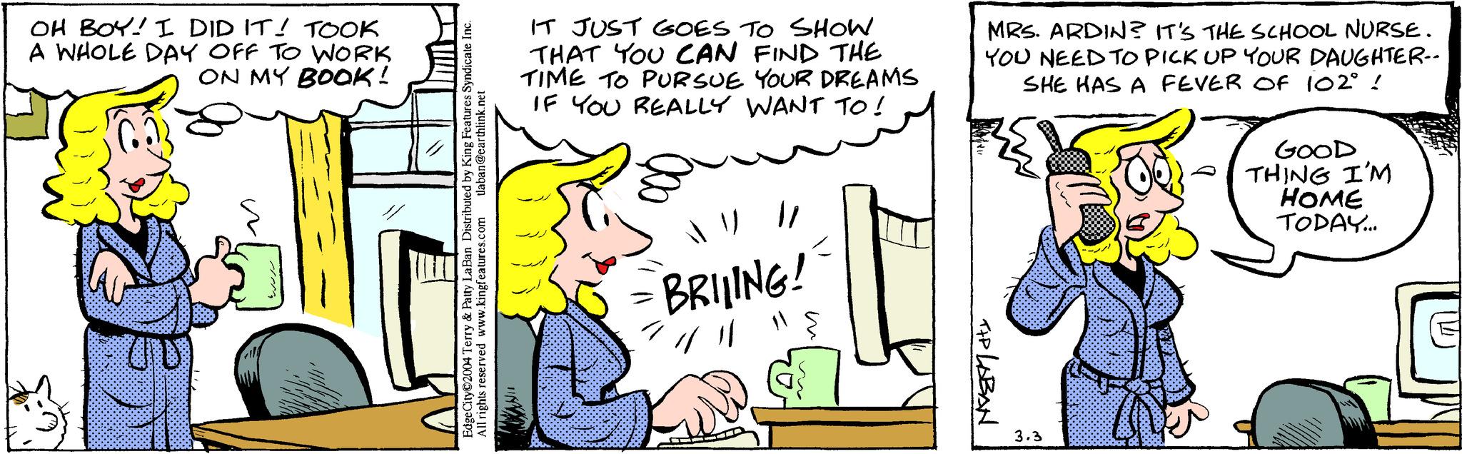 Font OCR: OH BOY! I DID IT! TOOK A WHOLE DAY OFF TO WORK ON MY BOOK! UD tlaban@earthlink.net Edge City 2004 Terry & Patty LaBan Distributed by King Features Syndicate Inc. All rights reserved www.kingfeatures.com WANIT IT JUST GOES TO SHOW THAT YOU CAN FIND THE TIME TO PURSUE YOUR DREAMS IF YOU REALLY WANT TO! // - BRILING! 4 11 MRS. ARDIN? IT'S THE SCHOOL NURSE. YOU NEED TO PICK UP YOUR DAUGHTER-- SHE HAS A FEVER OF 102° ! TIP LABAN 3.3 GOOD THING I'M HOME TODAY... OH BOY ! I DID IT ! TOOK A WHOLE DAY OFF TO WORK ON MY BOOK ! UD tlaban@earthlink.net Edge City 2004 Terry & Patty LaBan Distributed by King Features Syndicate Inc. All rights reserved www.kingfeatures.com WANIT IT JUST GOES TO SHOW THAT YOU CAN FIND THE TIME TO PURSUE YOUR DREAMS IF YOU REALLY WANT TO ! // - BRILING ! 4 11 MRS . ARDIN ? IT'S THE SCHOOL NURSE . YOU NEED TO PICK UP YOUR DAUGHTER- SHE HAS A FEVER OF 102 ° ! TIP LABAN 3.3 GOOD THING I'M HOME TODAY ...