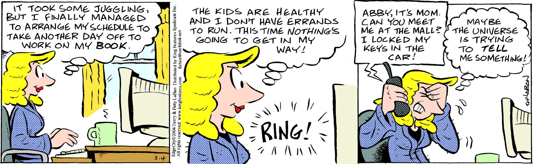 Mammal OCR: IT TOOK SOME JUGGLINGBUT I FINALLY MANAGED TO ARRANGE MY SCHEDULE TO TAKE ANOTHER DAY OFF TO WORK ON MY BOOK. 3.4 tlaban@earthlink.net EdgeCity 2004 Terry & Patty LaBan Distributed by King Features Syndicate Inc. All rights reserved www.kingfeatures.com THE KIDS ARE HEALTHY AND I DON'T HAVE ERRANDS TO RUN. THIS TIME NOTHING'S GOING TO GET IN MY WAY! // RING! 7 ^ ^ ^ ^ ABBYIT'S MOM. CAN YOU MEET ME AT THE MALL? I LOCKED MY KEYS IN THE CAR! MAY BE THE UNIVERSE IS TRYING TO TELL ME SOMETHING! APLARON IT TOOK SOME JUGGLINGBUT I FINALLY MANAGED TO ARRANGE MY SCHEDULE TO TAKE ANOTHER DAY OFF TO WORK ON MY BOOK . 3.4 tlaban@earthlink.net EdgeCity 2004 Terry & Patty LaBan Distributed by King Features Syndicate Inc. All rights reserved www.kingfeatures.com THE KIDS ARE HEALTHY AND I DON'T HAVE ERRANDS TO RUN . THIS TIME NOTHING'S GOING TO GET IN MY WAY ! // RING ! 7 ^ ^ ^ ^ ABBYIT'S MOM . CAN YOU MEET ME AT THE MALL ? I LOCKED MY KEYS IN THE CAR ! MAY BE THE UNIVERSE IS TRYING TO TELL ME SOMETHING ! APLARON
