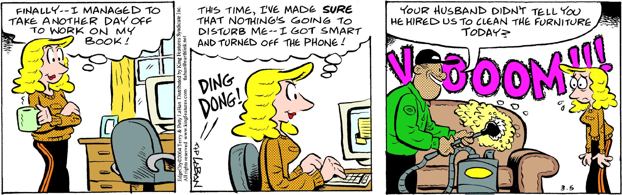 Adaptation OCR: FINALLY-I MANAGED TO TAKE ANOTHER DAY OFF TO WORK ON MY BOOK! taban@earthlink.net EdgeCity©2004 Terry & Patty LaBan Distributed by King Features Syndicate Inc. All rights reserved www.kingfeatures.com THIS TIMEI'VE MADE SURE THAT NOTHING'S GOING TO DISTURB ME-- I GOT SMART AND TURNED OFF THE PHONE! DING DONG! TIP LABAN YOUR HUSBAND DIDN'T TELL YOU HE HIRED US TO CLEAN THE FURNITURE TODAY? SOOOM!!! 3.5 FINALLY - I MANAGED TO TAKE ANOTHER DAY OFF TO WORK ON MY BOOK ! taban@earthlink.net EdgeCity © 2004 Terry & Patty LaBan Distributed by King Features Syndicate Inc. All rights reserved www.kingfeatures.com THIS TIMEI'VE MADE SURE THAT NOTHING'S GOING TO DISTURB ME-- I GOT SMART AND TURNED OFF THE PHONE ! DING DONG ! TIP LABAN YOUR HUSBAND DIDN'T TELL YOU HE HIRED US TO CLEAN THE FURNITURE TODAY ? SOOOM !!! 3.5