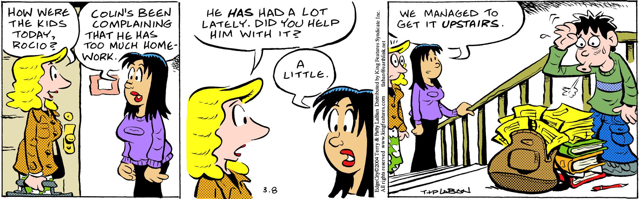 Sharing OCR: HOW WERE COLIN'S BEEN COMPLAINING THE KIDS TODAYTHAT HE HAS ROCIO? TOO MUCH HOME-| 25000 WORK. HE HAS HAD A LOT LATELY. DID YOU HELP HIM WITH IT? 3.8 A LITTLE. tlaban@earthlink.net Edge City©2004 Terry & Patty LaBan Distributed by King Features Syndicate Inc. All rights reserved www.kingfeatures.com WE MANAGED TO GET IT UPSTAIRS. T+PLABAal HOW WERE COLIN'S BEEN COMPLAINING THE KIDS TODAYTHAT HE HAS ROCIO ? TOO MUCH HOME- | 25000 WORK . HE HAS HAD A LOT LATELY . DID YOU HELP HIM WITH IT ? 3.8 A LITTLE . tlaban@earthlink.net Edge City © 2004 Terry & Patty LaBan Distributed by King Features Syndicate Inc. All rights reserved www.kingfeatures.com WE MANAGED TO GET IT UPSTAIRS . T + PLABAal