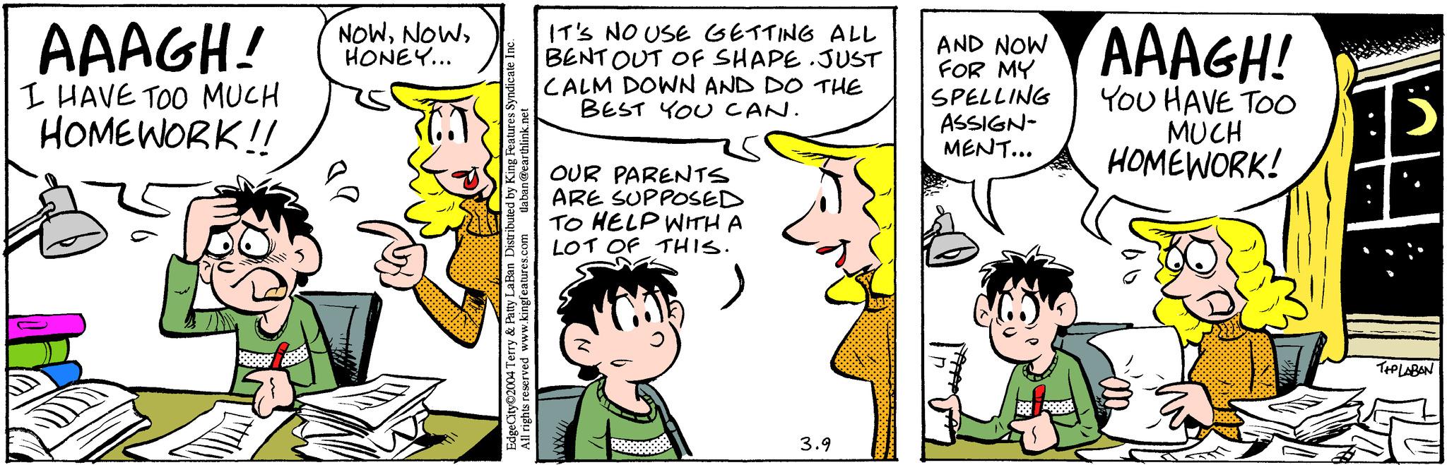 Organism OCR: AAAGH! I HAVE TOO MUCH HOMEWORK!! NOWHONEY... tlaban@earthlink.net Edge City 2004 Terry & Patty LaBan Distributed by King Features Syndicate Inc. All rights reserved www.kingfeatures.com IT'S NO USE GETTING ALL BENT OUT OF SHAPE. JUST CALM DOWN AND DO THE BEST YOU CAN. OUR PARENTS ARE SUPPOSED TO HELP WITH A LOT OF THIS. 3.9 AND NOW FOR MY SPELLING ASSIGN- MENT... AAAGH! YOU HAVE TOO MUCH HOMEWORK! 12033 TIPLABON AAAGH ! I HAVE TOO MUCH HOMEWORK !! NOWHONEY ... tlaban@earthlink.net Edge City 2004 Terry & Patty LaBan Distributed by King Features Syndicate Inc. All rights reserved www.kingfeatures.com IT'S NO USE GETTING ALL BENT OUT OF SHAPE . JUST CALM DOWN AND DO THE BEST YOU CAN . OUR PARENTS ARE SUPPOSED TO HELP WITH A LOT OF THIS . 3.9 AND NOW FOR MY SPELLING ASSIGN MENT ... AAAGH ! YOU HAVE TOO MUCH HOMEWORK ! 12033 TIPLABON