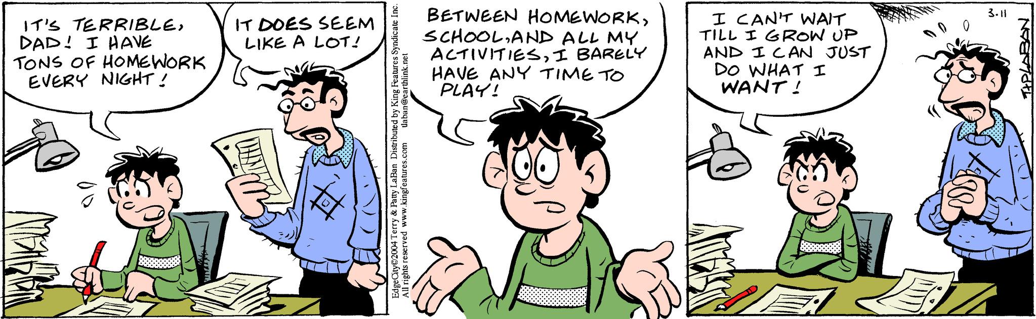 Mammal OCR: IT'S TERRIBLEDAD! I HAVE TONS OF HOMEWORK EVERY NIGHT! IT DOES SEEM LIKE A LOT! daban@earthlink.net Terry & Patty LaBan Distributed by King Features Syndicate Inc. rights reserved www.kingfeatures.com BETWEEN HOMEWORKAND ALL MY ACTIVITIESI BARELY HAVE ANY TIME TO PLAY! I CAN'T WAIT TILL I GROW UP AND I CAN JUST DO WHAT I WANT! Ances E: DO 3.11 NGENTE IT'S TERRIBLEDAD ! I HAVE TONS OF HOMEWORK EVERY NIGHT ! IT DOES SEEM LIKE A LOT ! daban@earthlink.net Terry & Patty LaBan Distributed by King Features Syndicate Inc. rights reserved www.kingfeatures.com BETWEEN HOMEWORKAND ALL MY ACTIVITIESI BARELY HAVE ANY TIME TO PLAY ! I CAN'T WAIT TILL I GROW UP AND I CAN JUST DO WHAT I WANT ! Ances E : DO 3.11 NGENTE