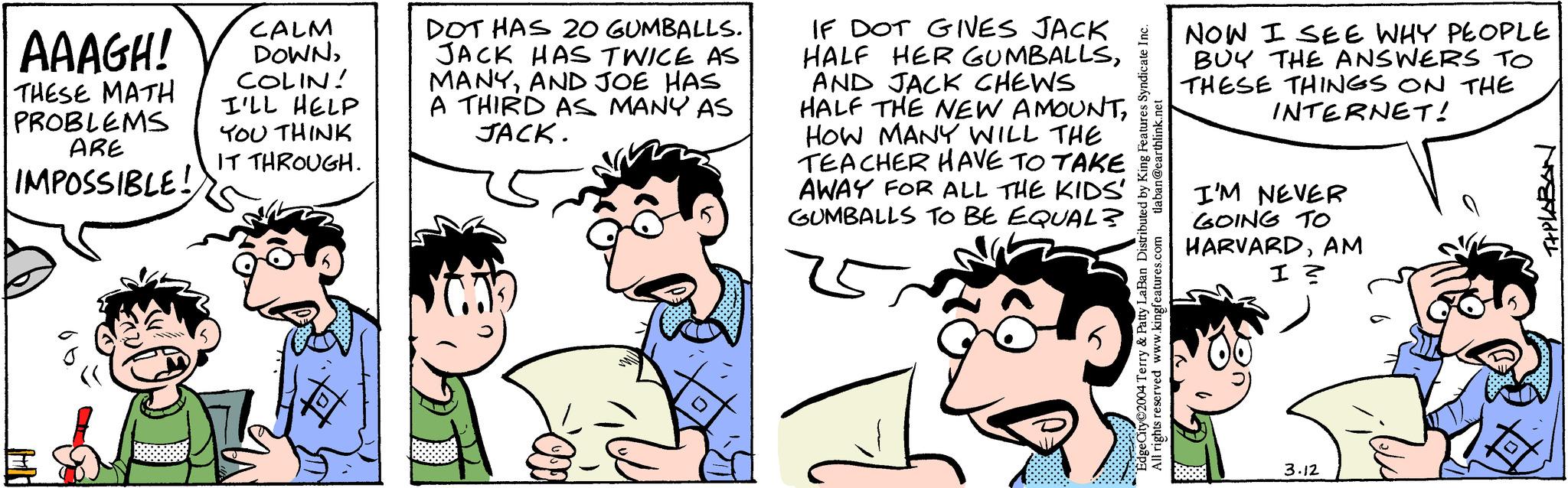 Human OCR: AAAGH! THESE MATH PROBLEMS ARE IMPOSSIBLE! HA CALM DOWNCOLIN! I'LL HELP YOU THINK IT THROUGH. DOT HAS 20 GUMBALLS. JACK HAS TWICE AS MANYAND JOE HAS A THIRD AS MANY AS JACK. IF DOT GIVES JACK HALF HER GUMBALLSAND JACK CHEWS HALF THE NEW AMOUNTHOW MANY WILL THE TEACHER HAVE TO TAKE AWAY FOR ALL THE KIDS' GUMBALLS TO BE EQUAL? tlaban@earthlink.net Edge City 2004 Terry & Patty LaBan Distributed by King Features Syndicate Inc. All rights res ts reserved www.kingfeatures.com NOW I SEE WHY PEOPLE BUY THE ANSWERS TO THESE THINGS ON THE INTERNET! I'M NEVER GOING TO HARVARDAM I ? 3.12 T+PLABAN AAAGH ! THESE MATH PROBLEMS ARE IMPOSSIBLE ! HA CALM DOWNCOLIN ! I'LL HELP YOU THINK IT THROUGH . DOT HAS 20 GUMBALLS . JACK HAS TWICE AS MANYAND JOE HAS A THIRD AS MANY AS JACK . IF DOT GIVES JACK HALF HER GUMBALLSAND JACK CHEWS HALF THE NEW AMOUNTHOW MANY WILL THE TEACHER HAVE TO TAKE AWAY FOR ALL THE KIDS ' GUMBALLS TO BE EQUAL ? tlaban@earthlink.net Edge City 2004 Terry & Patty LaBan Distributed by King Features Syndicate Inc. All rights res ts reserved www.kingfeatures.com NOW I SEE WHY PEOPLE BUY THE ANSWERS TO THESE THINGS ON THE INTERNET ! I'M NEVER GOING TO HARVARDAM I ? 3.12 T + PLABAN