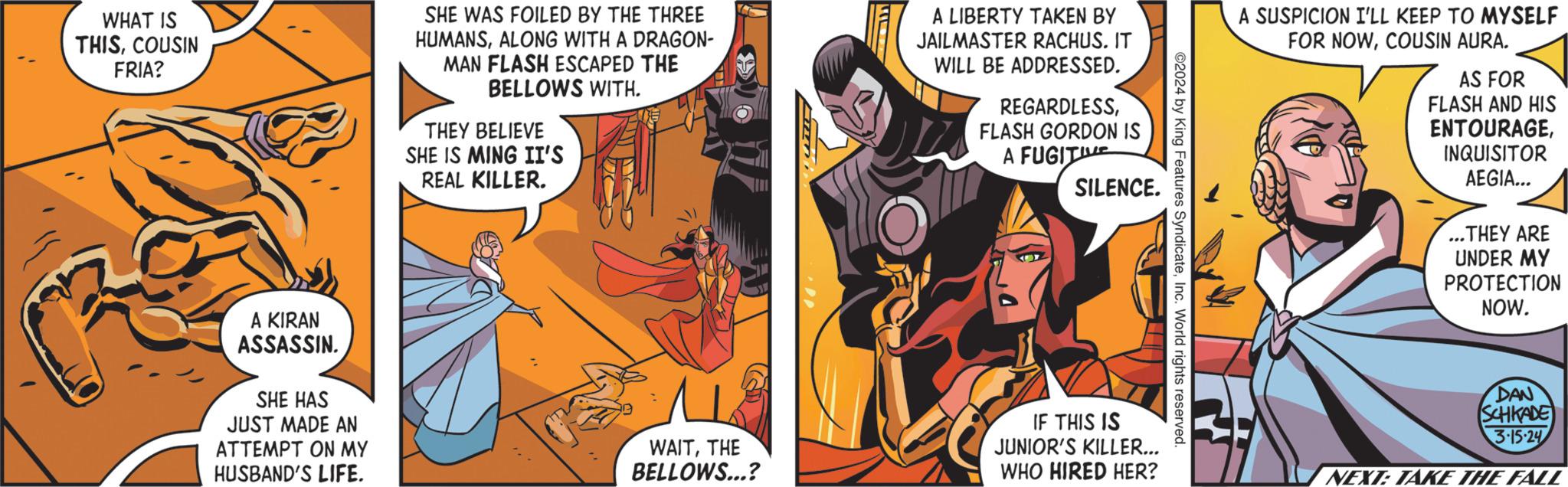 Fictional character OCR: WHAT IS THISCOUSIN FRIA? A KIRAN ASSASSIN. SHE HAS JUST MADE AN ATTEMPT ON MY HUSBAND'S LIFE. SHE WAS FOILED BY THE THREE HUMANSALONG WITH A DRAGON- MAN FLASH ESCAPED THE BELLOWS WITH. THEY BELIEVE SHE IS MING II'S REAL KILLER. CE WAITTHE BELLOWS...? D A LIBERTY TAKEN BY JAILMASTER RACHUS. IT WILL BE ADDRESSED. REGARDLESSFLASH GORDON IS A FUGIT SILENCE. IF THIS IS JUNIOR'S KILLER... WHO HIRED HER? ©2024 by King Features SyndicateInc. World rights reserved. A SUSPICION I'LL KEEP TO MYSELF FOR NOWCOUSIN AURA. AS FOR FLASH AND HIS ENTOURAGEINQUISITOR AEGIA... ...THEY ARE UNDER MY PROTECTION NOW. DAN SCHIKADE 3.15-24 NEXT: TAKE THE FALL WHAT IS THISCOUSIN FRIA ? A KIRAN ASSASSIN . SHE HAS JUST MADE AN ATTEMPT ON MY HUSBAND'S LIFE . SHE WAS FOILED BY THE THREE HUMANSALONG WITH A DRAGON MAN FLASH ESCAPED THE BELLOWS WITH . THEY BELIEVE SHE IS MING II'S REAL KILLER . CE WAITTHE BELLOWS ... ? D A LIBERTY TAKEN BY JAILMASTER RACHUS . IT WILL BE ADDRESSED . REGARDLESSFLASH GORDON IS A FUGIT SILENCE . IF THIS IS JUNIOR'S KILLER ... WHO HIRED HER ? © 2024 by King Features SyndicateInc. World rights reserved . A SUSPICION I'LL KEEP TO MYSELF FOR NOWCOUSIN AURA . AS FOR FLASH AND HIS ENTOURAGEINQUISITOR AEGIA ... ... THEY ARE UNDER MY PROTECTION NOW . DAN SCHIKADE 3.15-24 NEXT : TAKE THE FALL