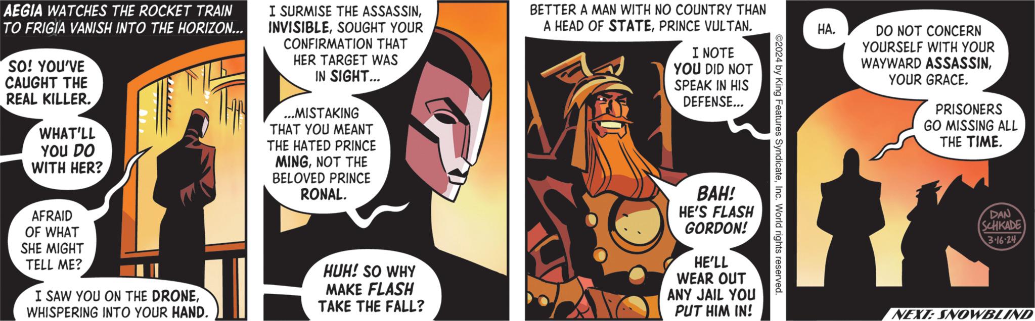 Comics OCR: AEGIA WATCHES THE ROCKET TRAIN TO FRIGIA VANISH INTO THE HORIZON... SO! YOU'VE CAUGHT THE REAL KILLER. WHAT'LL YOU DO WITH HER? AFRAID OF WHAT SHE MIGHT TELL ME? I SAW YOU ON THE DRONEWHISPERING INTO YOUR HAND. I SURMISE THE ASSASSINSOUGHT YOUR CONFIRMATION THAT HER TARGET WAS IN SIGHT... ...MISTAKING THAT YOU MEANT THE HATED PRINCE MINGNOT THE BELOVED PRINCE RONAL. HUH! SO WHY MAKE FLASH TAKE THE FALL? BETTER A MAN WITH NO COUNTRY THAN A HEAD OF STATEPRINCE VULTAN. I NOTE YOU DID NOT SPEAK IN HIS DEFENSE... BAH! HE'S FLASH GORDON! HE'LL WEAR OUT ANY JAIL YOU PUT HIM IN! ©2024 by King Features SyndicateInc. World rights reserved. HA. DO NOT CONCERN YOURSELF WITH YOUR WAYWARD ASSASSINYOUR GRACE. PRISONERS GO MISSING ALL THE TIME. DAN SCHKADE 3.16.24 NEXT: SNOWBLIND AEGIA WATCHES THE ROCKET TRAIN TO FRIGIA VANISH INTO THE HORIZON ... SO ! YOU'VE CAUGHT THE REAL KILLER . WHAT'LL YOU DO WITH HER ? AFRAID OF WHAT SHE MIGHT TELL ME ? I SAW YOU ON THE DRONEWHISPERING INTO YOUR HAND . I SURMISE THE ASSASSINSOUGHT YOUR CONFIRMATION THAT HER TARGET WAS IN SIGHT ... ... MISTAKING THAT YOU MEANT THE HATED PRINCE MINGNOT THE BELOVED PRINCE RONAL . HUH ! SO WHY MAKE FLASH TAKE THE FALL ? BETTER A MAN WITH NO COUNTRY THAN A HEAD OF STATEPRINCE VULTAN . I NOTE YOU DID NOT SPEAK IN HIS DEFENSE ... BAH ! HE'S FLASH GORDON ! HE'LL WEAR OUT ANY JAIL YOU PUT HIM IN ! © 2024 by King Features SyndicateInc. World rights reserved . HA . DO NOT CONCERN YOURSELF WITH YOUR WAYWARD ASSASSINYOUR GRACE . PRISONERS GO MISSING ALL THE TIME . DAN SCHKADE 3.16.24 NEXT : SNOWBLIND