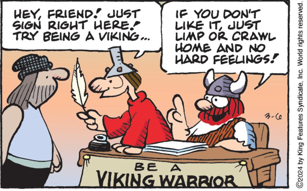 Font OCR: HEYFRIEND! JUST SIGN RIGHT HERE.. TRY BEING A VIKING... G.. IF YOU DON'T LIKE ITJUST LIMP OR CRAWL HOME AND NO HARD FEELINGS! Fath BE A VIKING WARRIOR 3-60 ?2024 by King Features SyndicateInc. World rights reserved. HEYFRIEND ! JUST SIGN RIGHT HERE .. TRY BEING A VIKING ... G .. IF YOU DON'T LIKE ITJUST LIMP OR CRAWL HOME AND NO HARD FEELINGS ! Fath BE A VIKING WARRIOR 3-60 ?2024 by King Features SyndicateInc. World rights reserved .