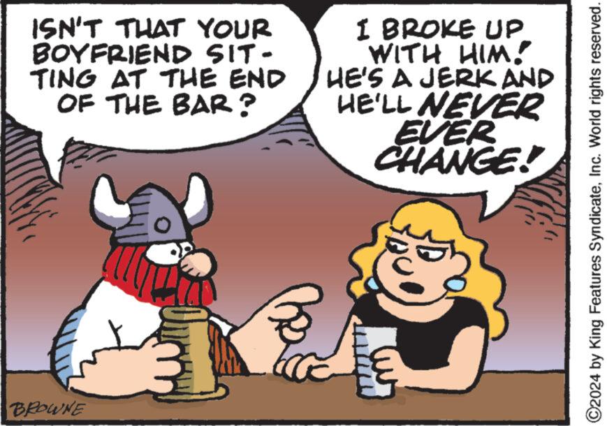Happy OCR: ISN'T THAT YOUR BOYFRIEND SIT- TING AT THE END OF THE BAR? BROWNE 30 I BROKE UP WITH HIM! HE'S A JERK AND HE'LL NEVER EVER CHANGE! ?2024 by King Features SyndicateInc. World rights reserved. ISN'T THAT YOUR BOYFRIEND SIT TING AT THE END OF THE BAR ? BROWNE 30 I BROKE UP WITH HIM ! HE'S A JERK AND HE'LL NEVER EVER CHANGE ! ?2024 by King Features SyndicateInc. World rights reserved .