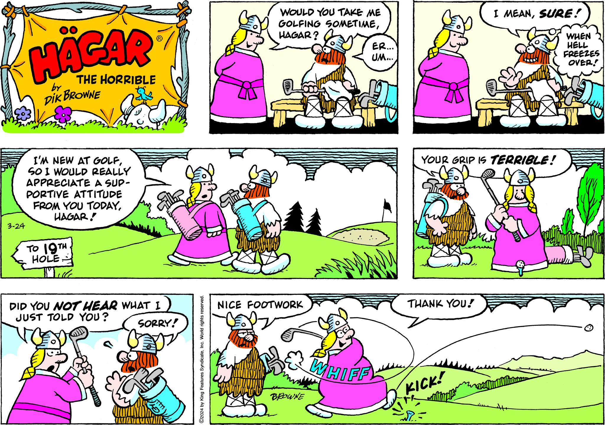 Mammal OCR: 3-24 HÄGAR THE HORRIBLE by DIK BROWNE I'M NEW AT GOLFSOI WOULD REALLY APPRECIATE A SUP- PORTIVE ATTITUDE FROM YOU TODAYHAGAR! TO 19TH HOLE Thule DID YOU NOT HEAR WHAT I JUST TOLD YOU? SORRY! MATA ?2024 by King Features SyndicateInc. World rights reserved. SHOW WOULD YOU TAKE ME GOLFING SOMETIMEHAGAR? NICE FOOTWORK BROWNE ER... UM... WHIFF THANK YOU! YOUR GRIP IS TERRIBLE! KICK! R I MEANSURE! WHEN HELL FREEZES OVER! 3-24 HÄGAR THE HORRIBLE by DIK BROWNE I'M NEW AT GOLFSOI WOULD REALLY APPRECIATE A SUP PORTIVE ATTITUDE FROM YOU TODAYHAGAR ! TO 19TH HOLE Thule DID YOU NOT HEAR WHAT I JUST TOLD YOU ? SORRY ! MATA ?2024 by King Features SyndicateInc. World rights reserved . SHOW WOULD YOU TAKE ME GOLFING SOMETIMEHAGAR ? NICE FOOTWORK BROWNE ER ... UM ... WHIFF THANK YOU ! YOUR GRIP IS TERRIBLE ! KICK ! R I MEANSURE ! WHEN HELL FREEZES OVER !