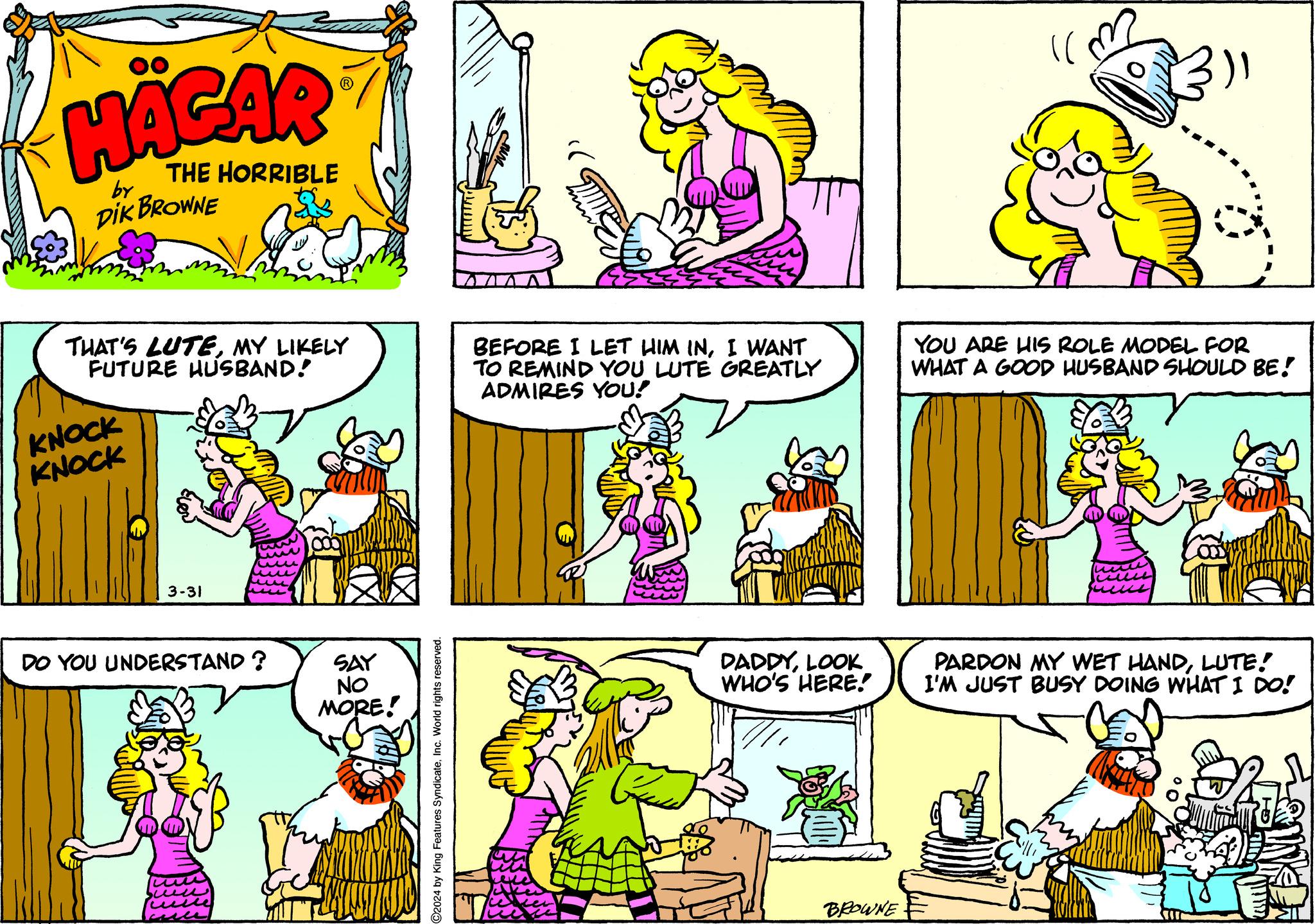 Cartoon OCR: HÄGAR by THE HORRIBLE DIK BROWNE THAT'S LUTEMY LIKELY FUTURE HUSBAND! KNOCK KNOCK BEFORE I LET HIM INI WANT TO REMIND YOU LUTE GREATLY ADMIRES YOU! YOU ARE HIS ROLE MODEL FOR WHAT A GOOD HUSBAND SHOULD BE! 3-31 DO YOU UNDERSTAND? SAY NO MORE! ©2024 by King Features SyndicateInc. World rights reserved. DADDYLOOK WHO'S HERE! PARDON MY WET HANDLUTE! I'M JUST BUSY DOING WHAT I DO! BROWNE HÄGAR by THE HORRIBLE DIK BROWNE THAT'S LUTEMY LIKELY FUTURE HUSBAND ! KNOCK KNOCK BEFORE I LET HIM INI WANT TO REMIND YOU LUTE GREATLY ADMIRES YOU ! YOU ARE HIS ROLE MODEL FOR WHAT A GOOD HUSBAND SHOULD BE ! 3-31 DO YOU UNDERSTAND ? SAY NO MORE ! © 2024 by King Features SyndicateInc. World rights reserved . DADDYLOOK WHO'S HERE ! PARDON MY WET HANDLUTE ! I'M JUST BUSY DOING WHAT I DO ! BROWNE