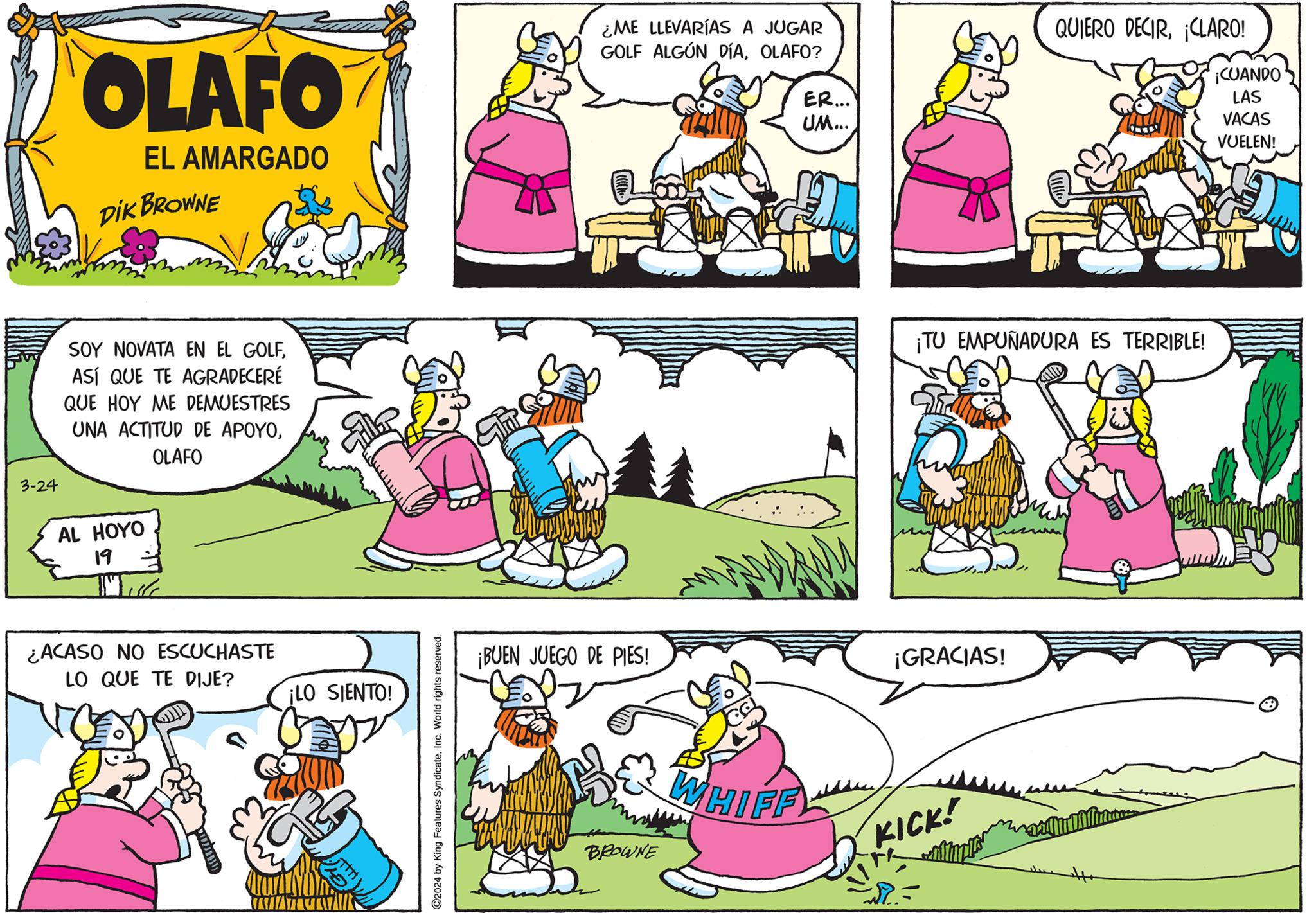 Yellow OCR: 3-24 OLAFO EL AMARGADO DIK BROWNE SOY NOVATA EN EL GOLFASÍ QUE TE AGRADECERÉ QUE HOY ME DEMUESTRES UNA ACTITUD DE APOYOOLAFO AL HOYO 19 ¿ACASO NO ESCUCHASTE LO QUE TE DIJE? ¡LO SIENTO! C2024 by King Features SyndicateInc. World rights reserved. ¡BUEN JUEGO DE PIES! ¿ME LLEVARÍAS A JUGAR GOLF ALGÚN DÍAOLAFO? ER... UM... QUIERO DECIRCLARO! ¡CUANDO ¡TU EMPUÑADURA ES TERRIBLE! ¡GRACIAS! BROWNE WHIFF KICK! LAS VACAS VUELEN! 3-24 OLAFO EL AMARGADO DIK BROWNE SOY NOVATA EN EL GOLFASÍ QUE TE AGRADECERÉ QUE HOY ME DEMUESTRES UNA ACTITUD DE APOYOOLAFO AL HOYO 19 ¿ ACASO NO ESCUCHASTE LO QUE TE DIJE ? ¡ LO SIENTO ! C2024 by King Features SyndicateInc. World rights reserved . ¡ BUEN JUEGO DE PIES ! ¿ ME LLEVARÍAS A JUGAR GOLF ALGÚN DÍAOLAFO ? ER ... UM ... QUIERO DECIRCLARO ! ¡ CUANDO ¡ TU EMPUÑADURA ES TERRIBLE ! ¡ GRACIAS ! BROWNE WHIFF KICK ! LAS VACAS VUELEN !