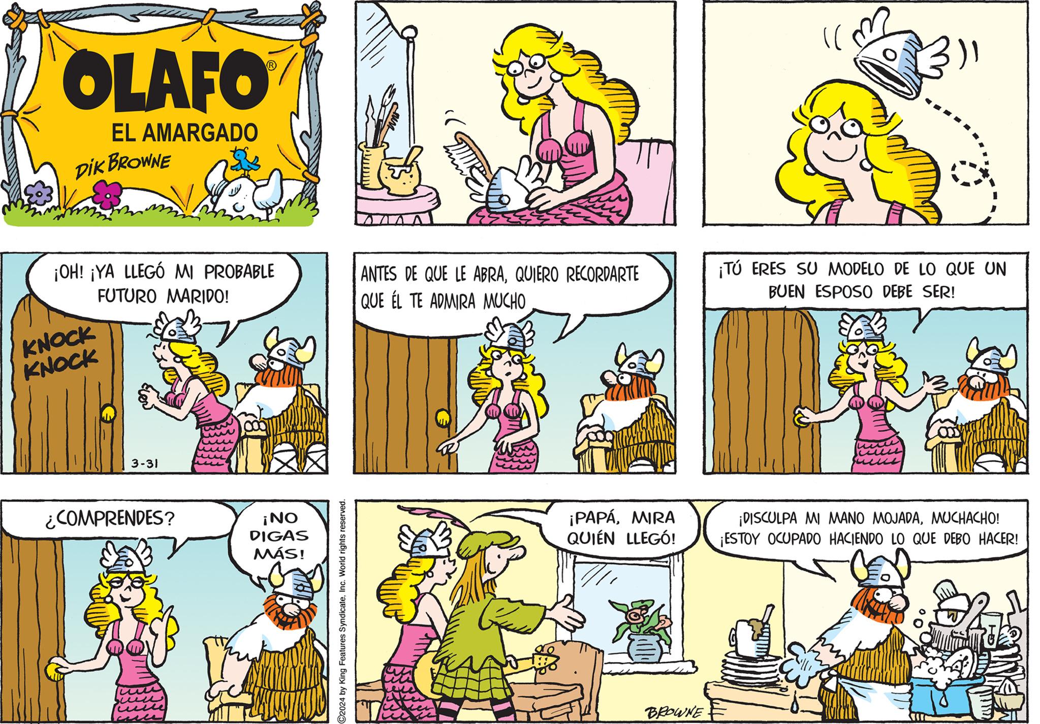 Cartoon OCR: OLAFO EL AMARGADO DIK BROWNE ¡OH! ¡YA LLEGÓ MI PROBABLE FUTURO MARIDO! KNOCK KNOCK ANTES DE QUE LE ABRAQUIERO RECORDARTE QUE EL TE ADMIRA MUCHO 3-31 ¿COMPRENDES? ¡NO DIGAS MÁS! C2024 by King Features SyndicateInc. World rights reserved. ¡PAPÁMIRA QUIÉN LLEGÓ! BROWNE ¡TÚ ERES SU MODELO DE LO QUE UN BUEN ESPOSO DEBE SER! ¡DISCULPA MI MANO MOJADAMUCHACHO! ¡ESTOY OCUPADO HACIENDO LO QUE DEBO HACER! OLAFO EL AMARGADO DIK BROWNE ¡ OH ! ¡ YA LLEGÓ MI PROBABLE FUTURO MARIDO ! KNOCK KNOCK ANTES DE QUE LE ABRAQUIERO RECORDARTE QUE EL TE ADMIRA MUCHO 3-31 ¿ COMPRENDES ? ¡ NO DIGAS MÁS ! C2024 by King Features SyndicateInc. World rights reserved . ¡ PAPÁMIRA QUIÉN LLEGÓ ! BROWNE ¡ TÚ ERES SU MODELO DE LO QUE UN BUEN ESPOSO DEBE SER ! ¡ DISCULPA MI MANO MOJADAMUCHACHO ! ¡ ESTOY OCUPADO HACIENDO LO QUE DEBO HACER !