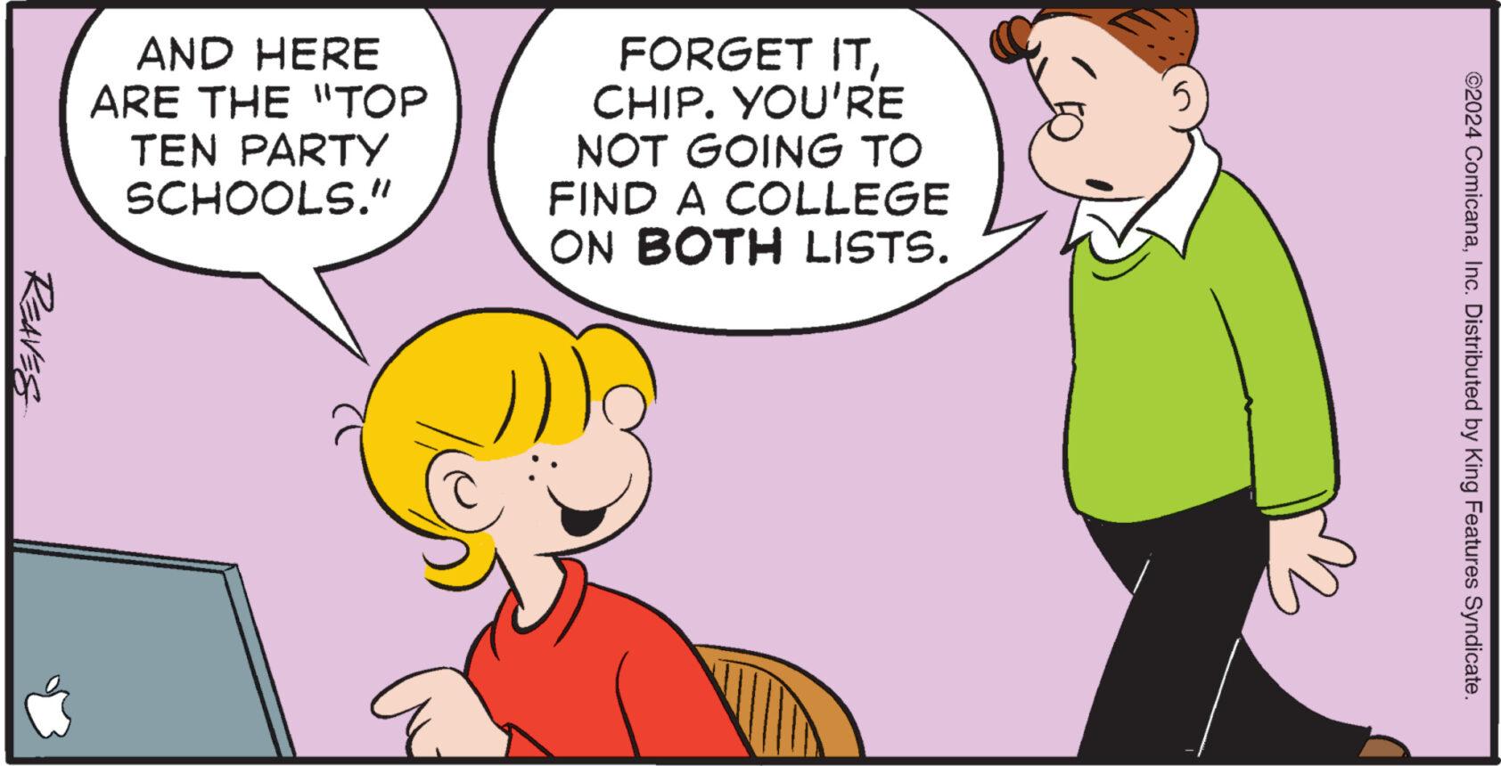 Organism OCR: REAVES AND HERE ARE THE "TOP TEN PARTY SCHOOLS." FORGET ITCHIP. YOU'RE NOT GOING TO FIND A COLLEGE ON BOTH LISTS. 5 sm ©2024 ComicanaInc. Distributed by King Features Syndicate. REAVES AND HERE ARE THE " TOP TEN PARTY SCHOOLS . " FORGET ITCHIP . YOU'RE NOT GOING TO FIND A COLLEGE ON BOTH LISTS . 5 sm © 2024 ComicanaInc. Distributed by King Features Syndicate .