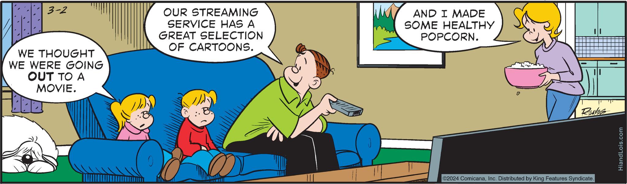 Conversation OCR: 3-2 WE THOUGHT WE WERE GOING OUT TO A MOVIE. OUR STREAMING SERVICE HAS A GREAT SELECTION OF CARTOONS. AND I MADE SOME HEALTHY POPCORN. S RENES ©2024 ComicanaInc. Distributed by King Features Syndicate. HiandLois.com 3-2 WE THOUGHT WE WERE GOING OUT TO A MOVIE . OUR STREAMING SERVICE HAS A GREAT SELECTION OF CARTOONS . AND I MADE SOME HEALTHY POPCORN . S RENES © 2024 ComicanaInc. Distributed by King Features Syndicate . HiandLois.com