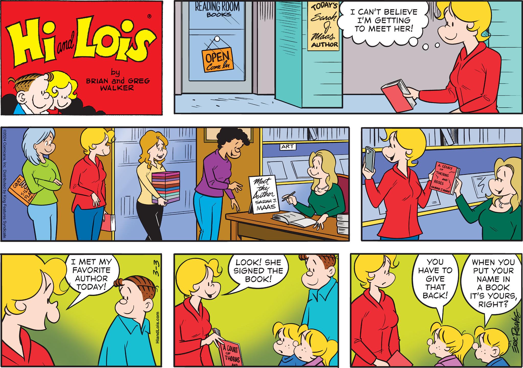 Red OCR: ©2024 ComicanaInc. Distributed by King Features Syndicate. Hi Lois by BRIAN and GREG WALKER COURT 47151 FLA SARALIJ 0 I MET MY FAVORITE AUTHOR TODAY! ?-? HiandLois.com READING ROOM BOOKS OPEN Come In A COURT OF Meet the Author THORNS AND SARAH J. MAAS LOOK! SHE SIGNED THE ART BOOK! TODAY'S Sarah J. Maas AUTHOR I CAN'T BELIEVE I'M GETTING TO MEET HER! ??? INI A COURT THORNS AND ROSES SARAH J. MAAS YOU HAVE TO GIVE THAT BACK! WHEN YOU PUT YOUR NAME IN A BOOK IT'S YOURSRIGHT? ERIC REAVES © 2024 ComicanaInc. Distributed by King Features Syndicate . Hi Lois by BRIAN and GREG WALKER COURT 47151 FLA SARALIJ 0 I MET MY FAVORITE AUTHOR TODAY ! ?-? HiandLois.com READING ROOM BOOKS OPEN Come In A COURT OF Meet the Author THORNS AND SARAH J. MAAS LOOK ! SHE SIGNED THE ART BOOK ! TODAY'S Sarah J. Maas AUTHOR I CAN'T BELIEVE I'M GETTING TO MEET HER ! ??? INI A COURT THORNS AND ROSES SARAH J. MAAS YOU HAVE TO GIVE THAT BACK ! WHEN YOU PUT YOUR NAME IN A BOOK IT'S YOURSRIGHT ? ERIC REAVES