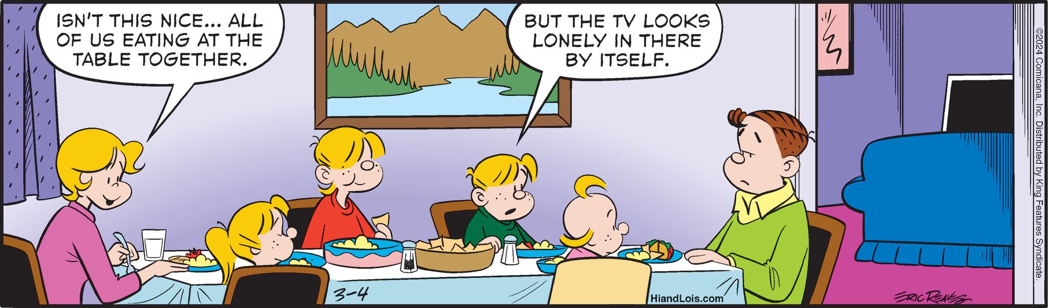 Art OCR: ISN'T THIS NICE... ALL OF US EATING AT THE TABLE TOGETHER. 3-4 BUT THE TV LOOKS LONELY IN THERE BY ITSELF. HiandLois.com ERIC REAVES ©2024 ComicanaInc. Distributed by King Features Syndicate ISN'T THIS NICE ... ALL OF US EATING AT THE TABLE TOGETHER . 3-4 BUT THE TV LOOKS LONELY IN THERE BY ITSELF . HiandLois.com ERIC REAVES © 2024 ComicanaInc. Distributed by King Features Syndicate