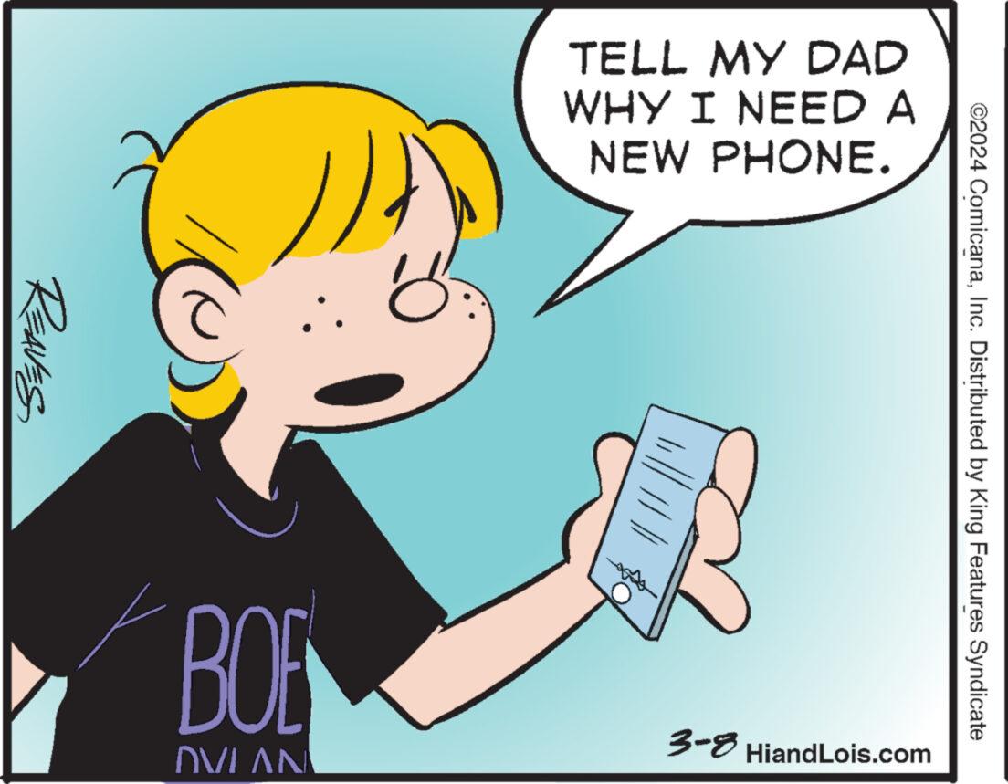 Font OCR: REAVES BOE INVIAU o TELL MY DAD WHY I NEED A NEW PHONE. ||||||| 3-8 HiandLois.com ©2024 ComicanaInc. Distributed by King Features Syndicate REAVES BOE INVIAU o TELL MY DAD WHY I NEED A NEW PHONE . ||||||| 3-8 HiandLois.com © 2024 ComicanaInc. Distributed by King Features Syndicate