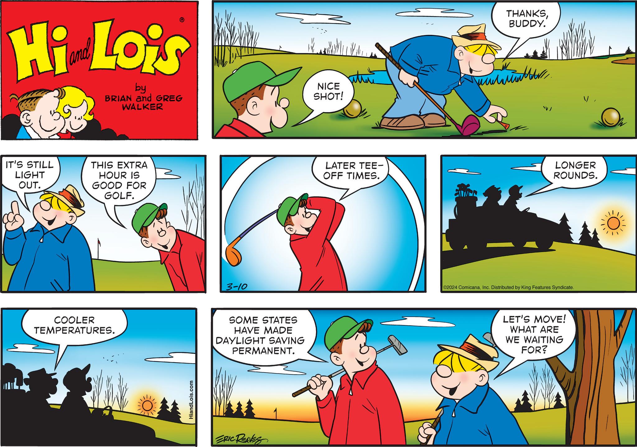 Font OCR: Hi Lois by BRIAN and GREG WALKER IT'S STILL LIGHT OUT. THIS EXTRA HOUR IS GOOD FOR GOLF. COOLER TEMPERATURES. HiandLois.com 3-10 SOME STATES HAVE MADE DAYLIGHT SAVING PERMANENT. ERIC REAVES NICE SHOT! LATER TEE- OFF TIMES. SAR THANKSBUDDY. water. V/ LONGER ROUNDS. ©2024 ComicanaInc. Distributed by King Features Syndicate. LET'S MOVE! WHAT ARE WE WAITING FOR? Hi Lois by BRIAN and GREG WALKER IT'S STILL LIGHT OUT . THIS EXTRA HOUR IS GOOD FOR GOLF . COOLER TEMPERATURES . HiandLois.com 3-10 SOME STATES HAVE MADE DAYLIGHT SAVING PERMANENT . ERIC REAVES NICE SHOT ! LATER TEE OFF TIMES . SAR THANKSBUDDY . water . V / LONGER ROUNDS . © 2024 ComicanaInc. Distributed by King Features Syndicate . LET'S MOVE ! WHAT ARE WE WAITING FOR ?